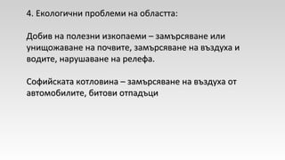 44. Екологични проблеми на областта:. Екологични проблеми на областта:
Добив на полезни изкопаеми – замърсяване илиДобив на полезни изкопаеми – замърсяване или
унищожаване на почвите, замърсяване на въздуха иунищожаване на почвите, замърсяване на въздуха и
водите, нарушаване на релефа.водите, нарушаване на релефа.
Софийската котловина – замърсяване на въздуха отСофийската котловина – замърсяване на въздуха от
автомобилите, битови отпадъциавтомобилите, битови отпадъци
 