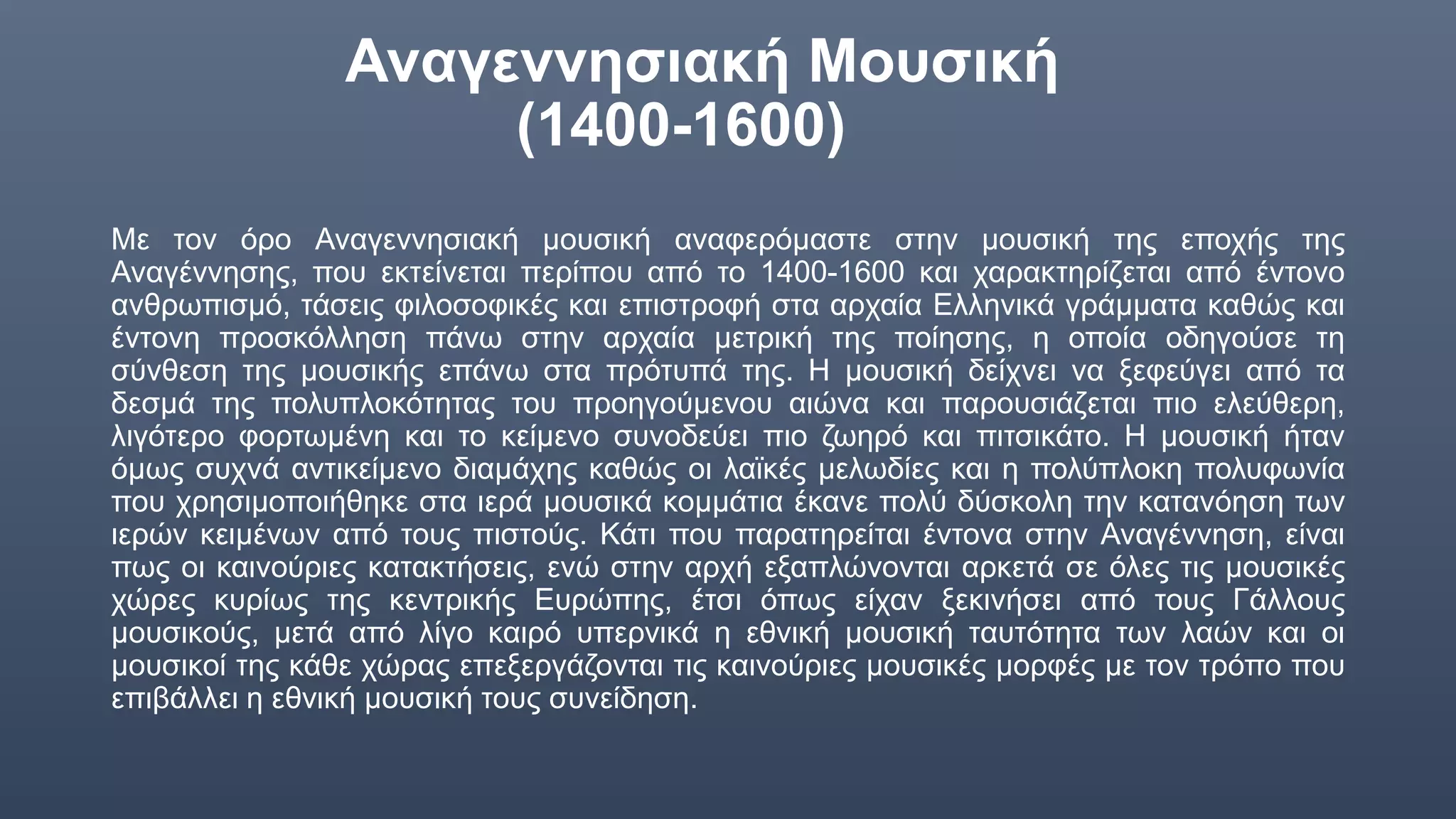 Αναγεννησιακή Μουσική
(1400-1600)
Με τον όρο Αναγεννησιακή μουσική αναφερόμαστε στην μουσική της εποχής της
Αναγέννησης, που εκτείνεται περίπου από το 1400-1600 και χαρακτηρίζεται από έντονο
ανθρωπισμό, τάσεις φιλοσοφικές και επιστροφή στα αρχαία Ελληνικά γράμματα καθώς και
έντονη προσκόλληση πάνω στην αρχαία μετρική της ποίησης, η οποία οδηγούσε τη
σύνθεση της μουσικής επάνω στα πρότυπά της. Η μουσική δείχνει να ξεφεύγει από τα
δεσμά της πολυπλοκότητας του προηγούμενου αιώνα και παρουσιάζεται πιο ελεύθερη,
λιγότερο φορτωμένη και το κείμενο συνοδεύει πιο ζωηρό και πιτσικάτο. Η μουσική ήταν
όμως συχνά αντικείμενο διαμάχης καθώς οι λαϊκές μελωδίες και η πολύπλοκη πολυφωνία
που χρησιμοποιήθηκε στα ιερά μουσικά κομμάτια έκανε πολύ δύσκολη την κατανόηση των
ιερών κειμένων από τους πιστούς. Κάτι που παρατηρείται έντονα στην Αναγέννηση, είναι
πως οι καινούριες κατακτήσεις, ενώ στην αρχή εξαπλώνονται αρκετά σε όλες τις μουσικές
χώρες κυρίως της κεντρικής Ευρώπης, έτσι όπως είχαν ξεκινήσει από τους Γάλλους
μουσικούς, μετά από λίγο καιρό υπερνικά η εθνική μουσική ταυτότητα των λαών και οι
μουσικοί της κάθε χώρας επεξεργάζονται τις καινούριες μουσικές μορφές με τον τρόπο που
επιβάλλει η εθνική μουσική τους συνείδηση.
 