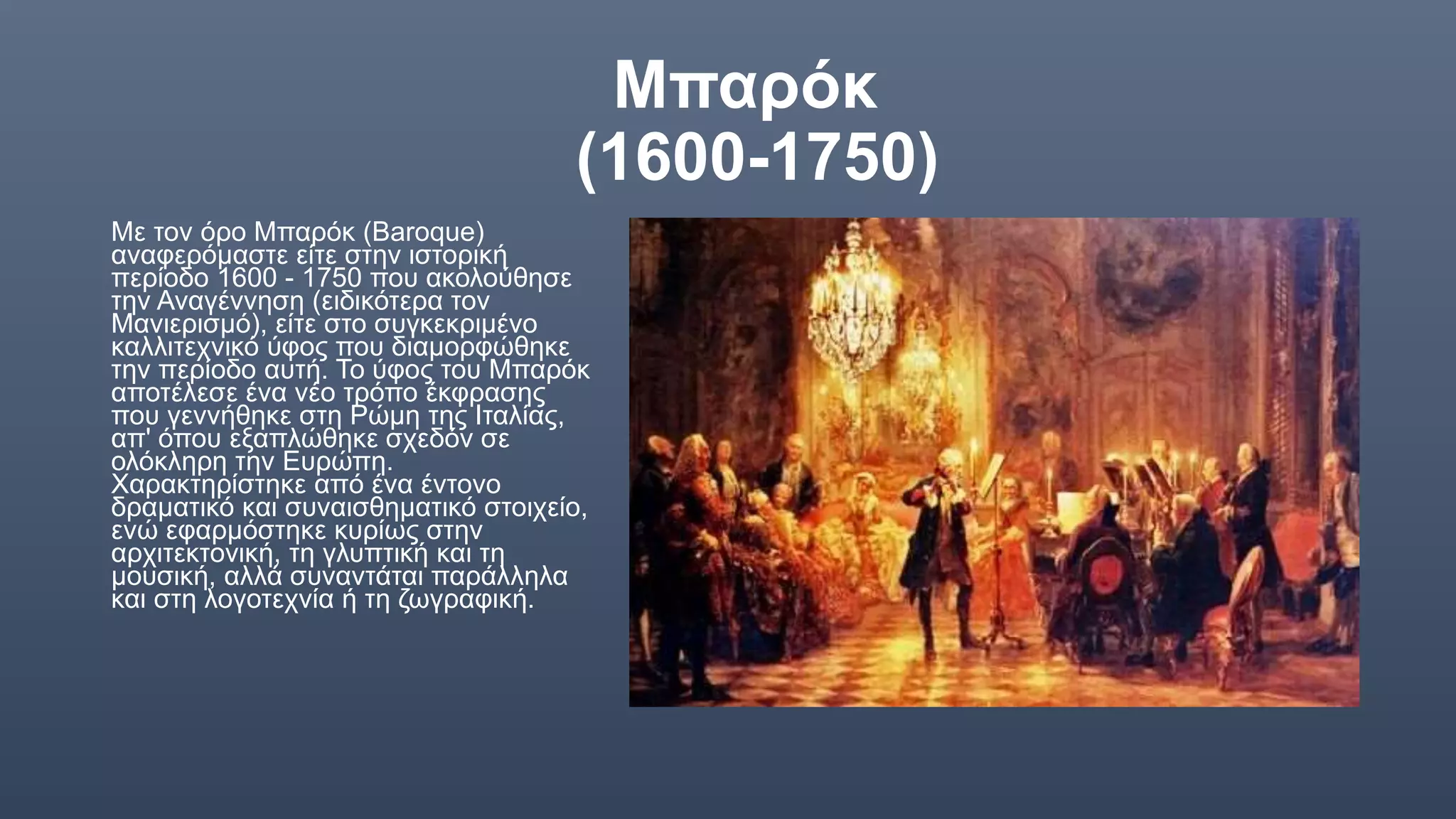 Μπαρόκ
(1600-1750)
Με τον όρο Μπαρόκ (Baroque)
αναφερόμαστε είτε στην ιστορική
περίοδο 1600 - 1750 που ακολούθησε
την Αναγέννηση (ειδικότερα τον
Μανιερισμό), είτε στο συγκεκριμένο
καλλιτεχνικό ύφος που διαμορφώθηκε
την περίοδο αυτή. Το ύφος του Μπαρόκ
αποτέλεσε ένα νέο τρόπο έκφρασης
που γεννήθηκε στη Ρώμη της Ιταλίας,
απ' όπου εξαπλώθηκε σχεδόν σε
ολόκληρη την Ευρώπη.
Χαρακτηρίστηκε από ένα έντονο
δραματικό και συναισθηματικό στοιχείο,
ενώ εφαρμόστηκε κυρίως στην
αρχιτεκτονική, τη γλυπτική και τη
μουσική, αλλά συναντάται παράλληλα
και στη λογοτεχνία ή τη ζωγραφική.
 