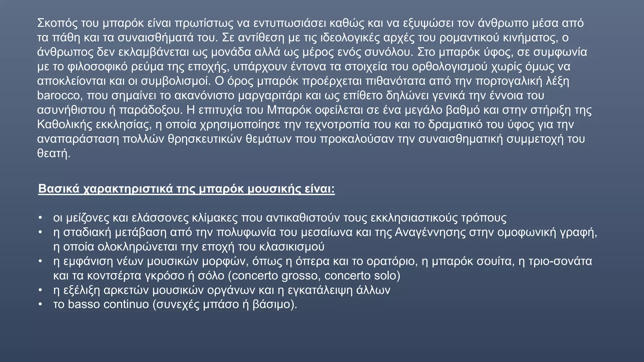 Σκοπός του μπαρόκ είναι πρωτίστως να εντυπωσιάσει καθώς και να εξυψώσει τον άνθρωπο μέσα από
τα πάθη και τα συναισθήματά του. Σε αντίθεση με τις ιδεολογικές αρχές του ρομαντικού κινήματος, ο
άνθρωπος δεν εκλαμβάνεται ως μονάδα αλλά ως μέρος ενός συνόλου. Στο μπαρόκ ύφος, σε συμφωνία
με το φιλοσοφικό ρεύμα της εποχής, υπάρχουν έντονα τα στοιχεία του ορθολογισμού χωρίς όμως να
αποκλείονται και οι συμβολισμοί. Ο όρος μπαρόκ προέρχεται πιθανότατα από την πορτογαλική λέξη
barocco, που σημαίνει το ακανόνιστο μαργαριτάρι και ως επίθετο δηλώνει γενικά την έννοια του
ασυνήθιστου ή παράδοξου. Η επιτυχία του Μπαρόκ οφείλεται σε ένα μεγάλο βαθμό και στην στήριξη της
Καθολικής εκκλησίας, η οποία χρησιμοποίησε την τεχνοτροπία του και το δραματικό του ύφος για την
αναπαράσταση πολλών θρησκευτικών θεμάτων που προκαλούσαν την συναισθηματική συμμετοχή του
θεατή.
Βασικά χαρακτηριστικά της μπαρόκ μουσικής είναι:
• οι μείζονες και ελάσσονες κλίμακες που αντικαθιστούν τους εκκλησιαστικούς τρόπους
• η σταδιακή μετάβαση από την πολυφωνία του μεσαίωνα και της Αναγέννησης στην ομοφωνική γραφή,
η οποία ολοκληρώνεται την εποχή του κλασικισμού
• η εμφάνιση νέων μουσικών μορφών, όπως η όπερα και το ορατόριο, η μπαρόκ σουίτα, η τριο-σονάτα
και τα κοντσέρτα γκρόσο ή σόλο (concerto grosso, concerto solo)
• η εξέλιξη αρκετών μουσικών οργάνων και η εγκατάλειψη άλλων
• το basso continuo (συνεχές μπάσο ή βάσιμο).
 