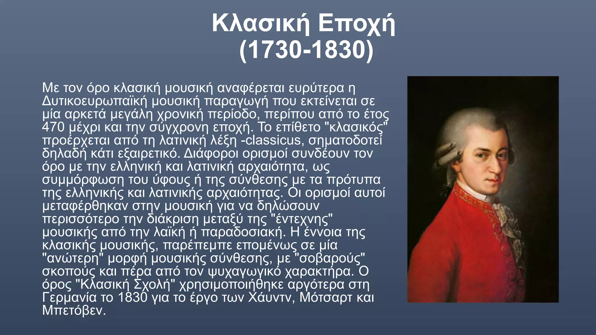 Κλασική Εποχή
(1730-1830)
Με τον όρο κλασική μουσική αναφέρεται ευρύτερα η
Δυτικοευρωπαϊκή μουσική παραγωγή που εκτείνεται σε
μία αρκετά μεγάλη χρονική περίοδο, περίπου από το έτος
470 μέχρι και την σύγχρονη εποχή. Το επίθετο "κλασικός"
προέρχεται από τη λατινική λέξη -classicus, σηματοδοτεί
δηλαδή κάτι εξαιρετικό. Διάφοροι ορισμοί συνδέουν τον
όρο με την ελληνική και λατινική αρχαιότητα, ως
συμμόρφωση του ύφους ή της σύνθεσης με τα πρότυπα
της ελληνικής και λατινικής αρχαιότητας. Οι ορισμοί αυτοί
μεταφέρθηκαν στην μουσική για να δηλώσουν
περισσότερο την διάκριση μεταξύ της "έντεχνης"
μουσικής από την λαϊκή ή παραδοσιακή. Η έννοια της
κλασικής μουσικής, παρέπεμπε επομένως σε μία
"ανώτερη" μορφή μουσικής σύνθεσης, με "σοβαρούς"
σκοπούς και πέρα από τον ψυχαγωγικό χαρακτήρα. Ο
όρος "Κλασική Σχολή" χρησιμοποιήθηκε αργότερα στη
Γερμανία το 1830 για το έργο των Χάυντν, Μότσαρτ και
Μπετόβεν.
 