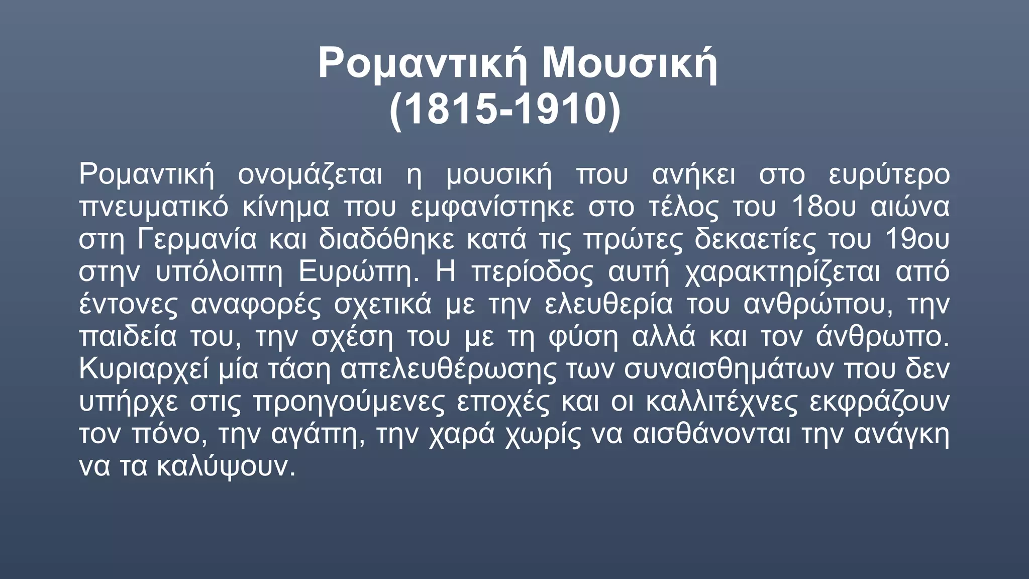 Ρομαντική Μουσική
(1815-1910)
Ρομαντική ονομάζεται η μουσική που ανήκει στο ευρύτερο
πνευματικό κίνημα που εμφανίστηκε στο τέλος του 18ου αιώνα
στη Γερμανία και διαδόθηκε κατά τις πρώτες δεκαετίες του 19ου
στην υπόλοιπη Ευρώπη. Η περίοδος αυτή χαρακτηρίζεται από
έντονες αναφορές σχετικά με την ελευθερία του ανθρώπου, την
παιδεία του, την σχέση του με τη φύση αλλά και τον άνθρωπο.
Κυριαρχεί μία τάση απελευθέρωσης των συναισθημάτων που δεν
υπήρχε στις προηγούμενες εποχές και οι καλλιτέχνες εκφράζουν
τον πόνο, την αγάπη, την χαρά χωρίς να αισθάνονται την ανάγκη
να τα καλύψουν.
 