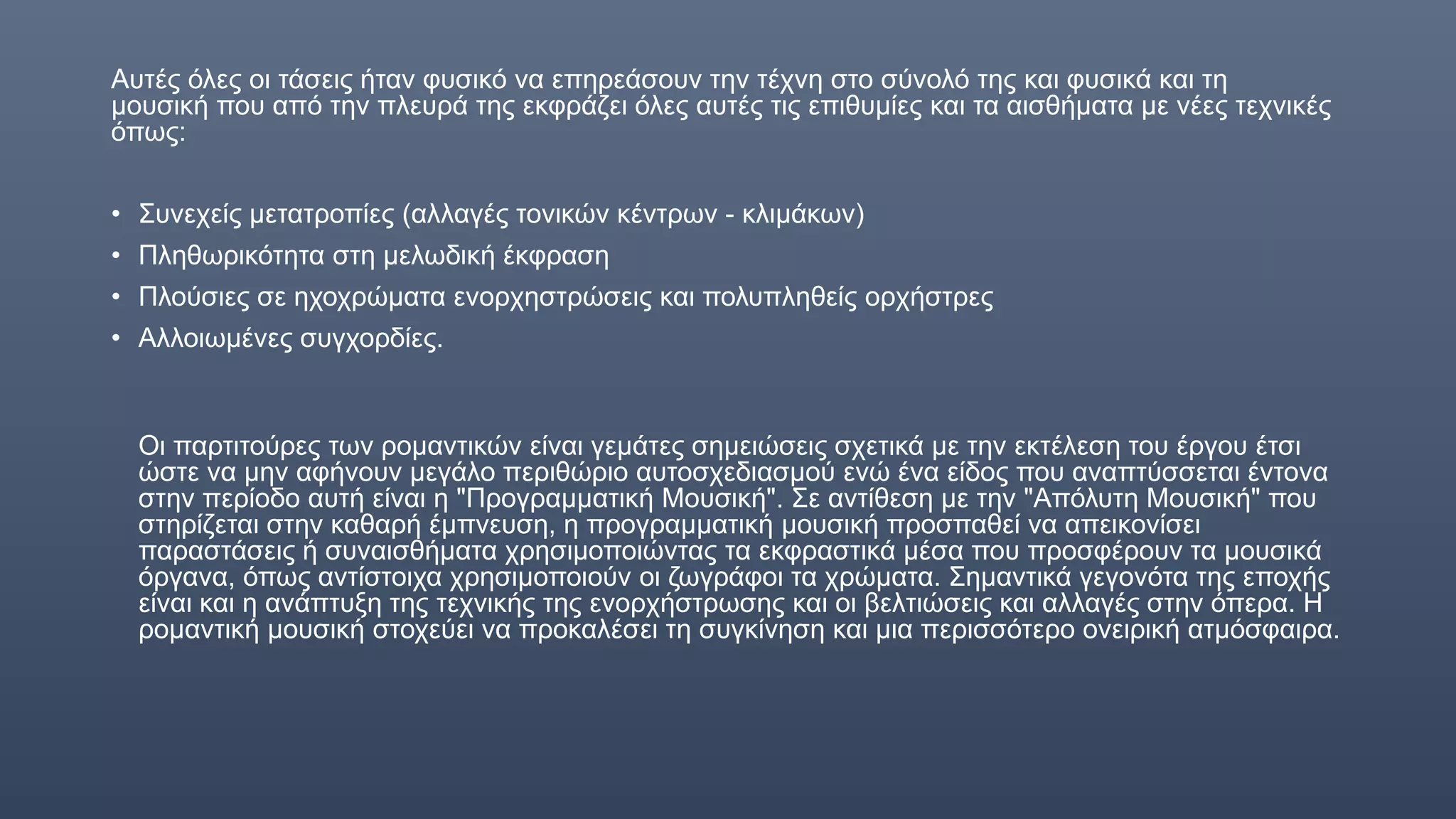 Αυτές όλες οι τάσεις ήταν φυσικό να επηρεάσουν την τέχνη στο σύνολό της και φυσικά και τη
μουσική που από την πλευρά της εκφράζει όλες αυτές τις επιθυμίες και τα αισθήματα με νέες τεχνικές
όπως:
• Συνεχείς μετατροπίες (αλλαγές τονικών κέντρων - κλιμάκων)
• Πληθωρικότητα στη μελωδική έκφραση
• Πλούσιες σε ηχοχρώματα ενορχηστρώσεις και πολυπληθείς ορχήστρες
• Αλλοιωμένες συγχορδίες.
Οι παρτιτούρες των ρομαντικών είναι γεμάτες σημειώσεις σχετικά με την εκτέλεση του έργου έτσι
ώστε να μην αφήνουν μεγάλο περιθώριο αυτοσχεδιασμού ενώ ένα είδος που αναπτύσσεται έντονα
στην περίοδο αυτή είναι η "Προγραμματική Μουσική". Σε αντίθεση με την "Απόλυτη Μουσική" που
στηρίζεται στην καθαρή έμπνευση, η προγραμματική μουσική προσπαθεί να απεικονίσει
παραστάσεις ή συναισθήματα χρησιμοποιώντας τα εκφραστικά μέσα που προσφέρουν τα μουσικά
όργανα, όπως αντίστοιχα χρησιμοποιούν οι ζωγράφοι τα χρώματα. Σημαντικά γεγονότα της εποχής
είναι και η ανάπτυξη της τεχνικής της ενορχήστρωσης και οι βελτιώσεις και αλλαγές στην όπερα. Η
ρομαντική μουσική στοχεύει να προκαλέσει τη συγκίνηση και μια περισσότερο ονειρική ατμόσφαιρα.
 