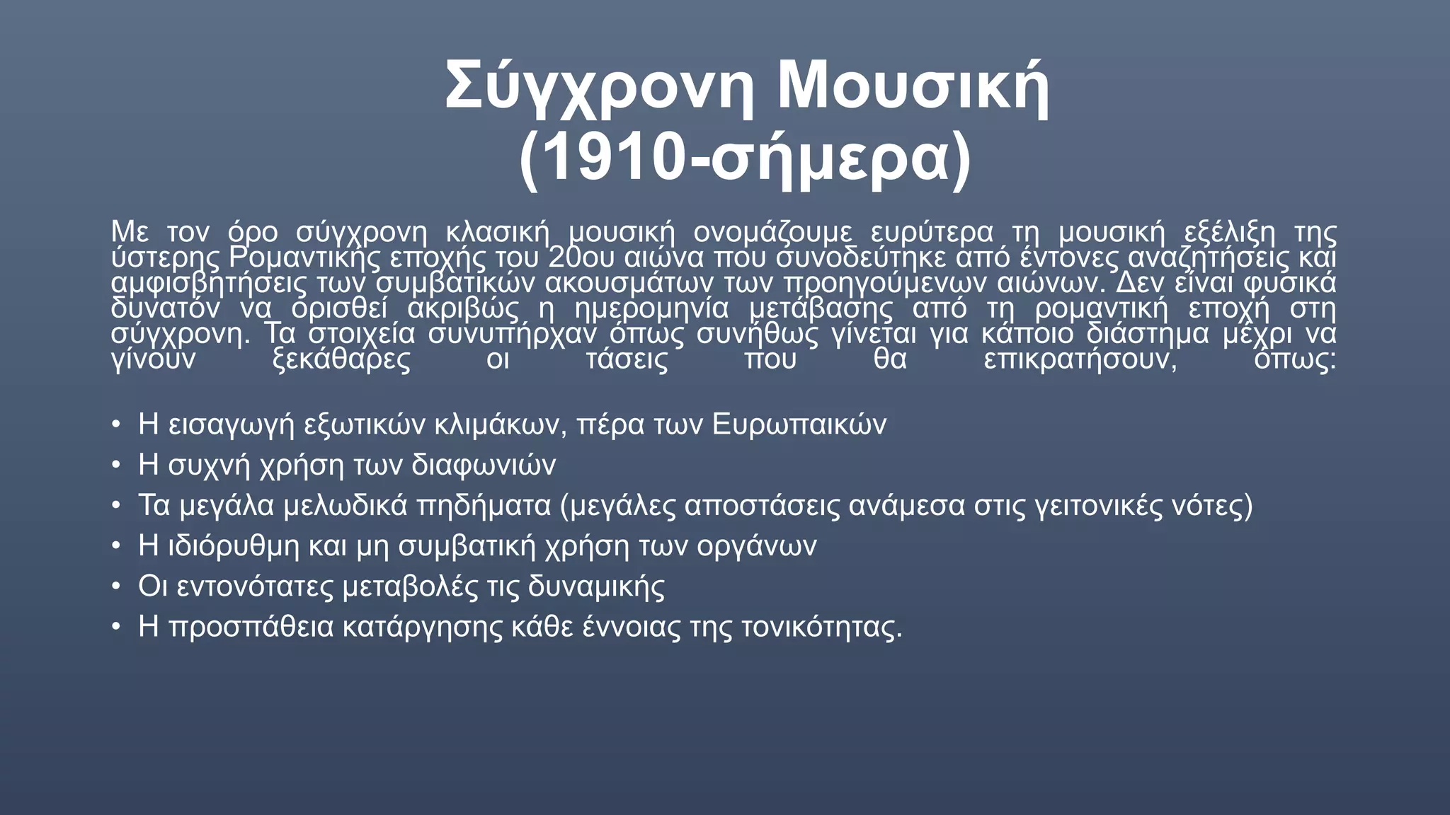 Σύγχρονη Μουσική
(1910-σήμερα)
Με τον όρο σύγχρονη κλασική μουσική ονομάζουμε ευρύτερα τη μουσική εξέλιξη της
ύστερης Ρομαντικής εποχής του 20ου αιώνα που συνοδεύτηκε από έντονες αναζητήσεις και
αμφισβητήσεις των συμβατικών ακουσμάτων των προηγούμενων αιώνων. Δεν είναι φυσικά
δυνατόν να ορισθεί ακριβώς η ημερομηνία μετάβασης από τη ρομαντική εποχή στη
σύγχρονη. Τα στοιχεία συνυπήρχαν όπως συνήθως γίνεται για κάποιο διάστημα μέχρι να
γίνουν ξεκάθαρες οι τάσεις που θα επικρατήσουν, όπως:
• Η εισαγωγή εξωτικών κλιμάκων, πέρα των Ευρωπαικών
• Η συχνή χρήση των διαφωνιών
• Τα μεγάλα μελωδικά πηδήματα (μεγάλες αποστάσεις ανάμεσα στις γειτονικές νότες)
• Η ιδιόρυθμη και μη συμβατική χρήση των οργάνων
• Οι εντονότατες μεταβολές τις δυναμικής
• Η προσπάθεια κατάργησης κάθε έννοιας της τονικότητας.
 