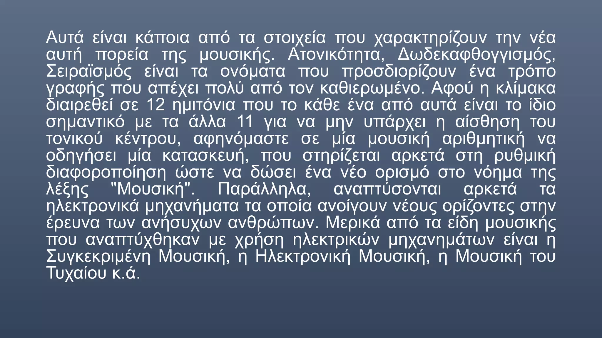 Αυτά είναι κάποια από τα στοιχεία που χαρακτηρίζουν την νέα
αυτή πορεία της μουσικής. Ατονικότητα, Δωδεκαφθογγισμός,
Σειραϊσμός είναι τα ονόματα που προσδιορίζουν ένα τρόπο
γραφής που απέχει πολύ από τον καθιερωμένο. Αφού η κλίμακα
διαιρεθεί σε 12 ημιτόνια που το κάθε ένα από αυτά είναι το ίδιο
σημαντικό με τα άλλα 11 για να μην υπάρχει η αίσθηση του
τονικού κέντρου, αφηνόμαστε σε μία μουσική αριθμητική να
οδηγήσει μία κατασκευή, που στηρίζεται αρκετά στη ρυθμική
διαφοροποίηση ώστε να δώσει ένα νέο ορισμό στο νόημα της
λέξης "Μουσική". Παράλληλα, αναπτύσονται αρκετά τα
ηλεκτρονικά μηχανήματα τα οποία ανοίγουν νέους ορίζοντες στην
έρευνα των ανήσυχων ανθρώπων. Μερικά από τα είδη μουσικής
που αναπτύχθηκαν με χρήση ηλεκτρικών μηχανημάτων είναι η
Συγκεκριμένη Μουσική, η Ηλεκτρονική Μουσική, η Μουσική του
Τυχαίου κ.ά.
 