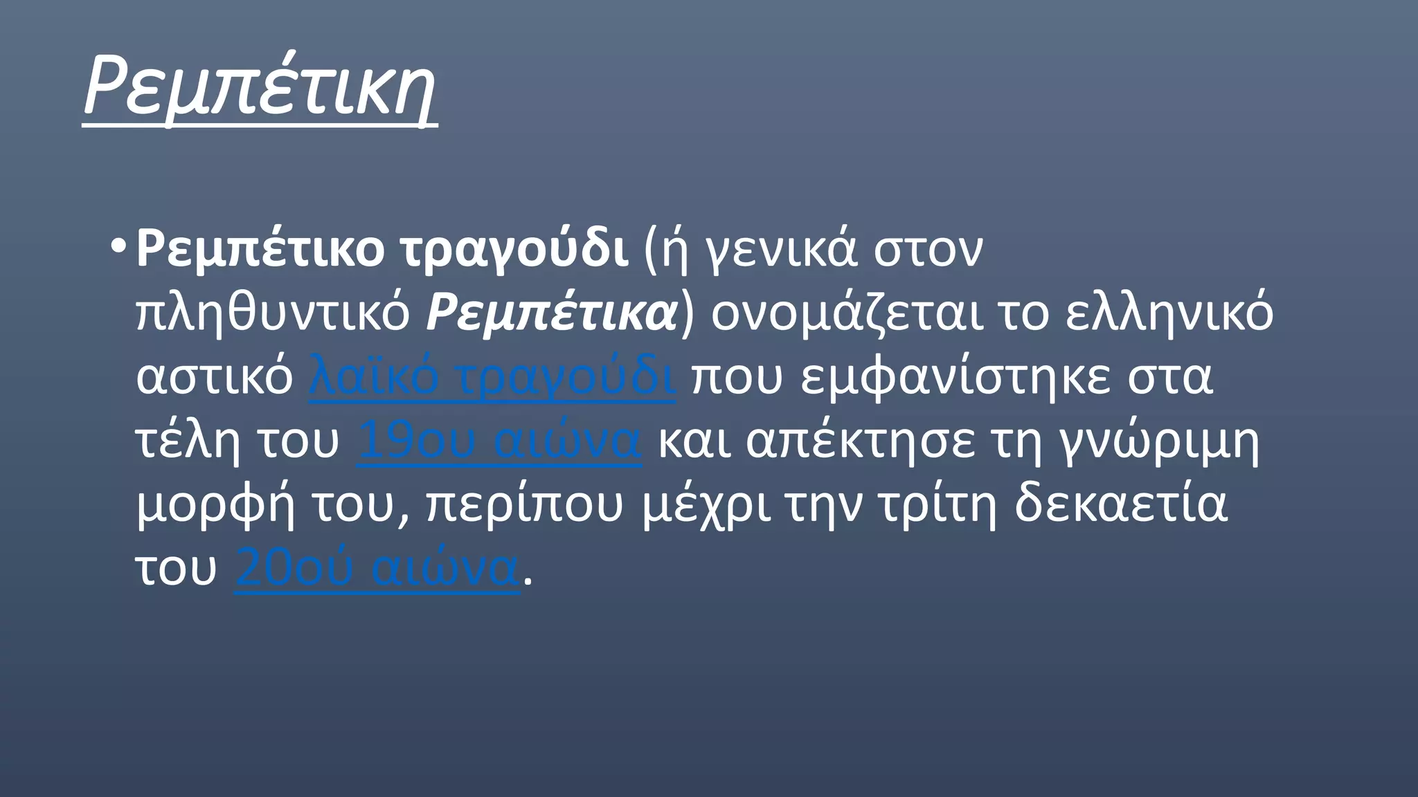 Ρεμπέτικη
•Ρεμπέτικο τραγούδι (ή γενικά στον
πληθυντικό Ρεμπέτικα) ονομάζεται το ελληνικό
αστικό λαϊκό τραγούδι που εμφανίστηκε στα
τέλη του 19ου αιώνα και απέκτησε τη γνώριμη
μορφή του, περίπου μέχρι την τρίτη δεκαετία
του 20ού αιώνα.
 
