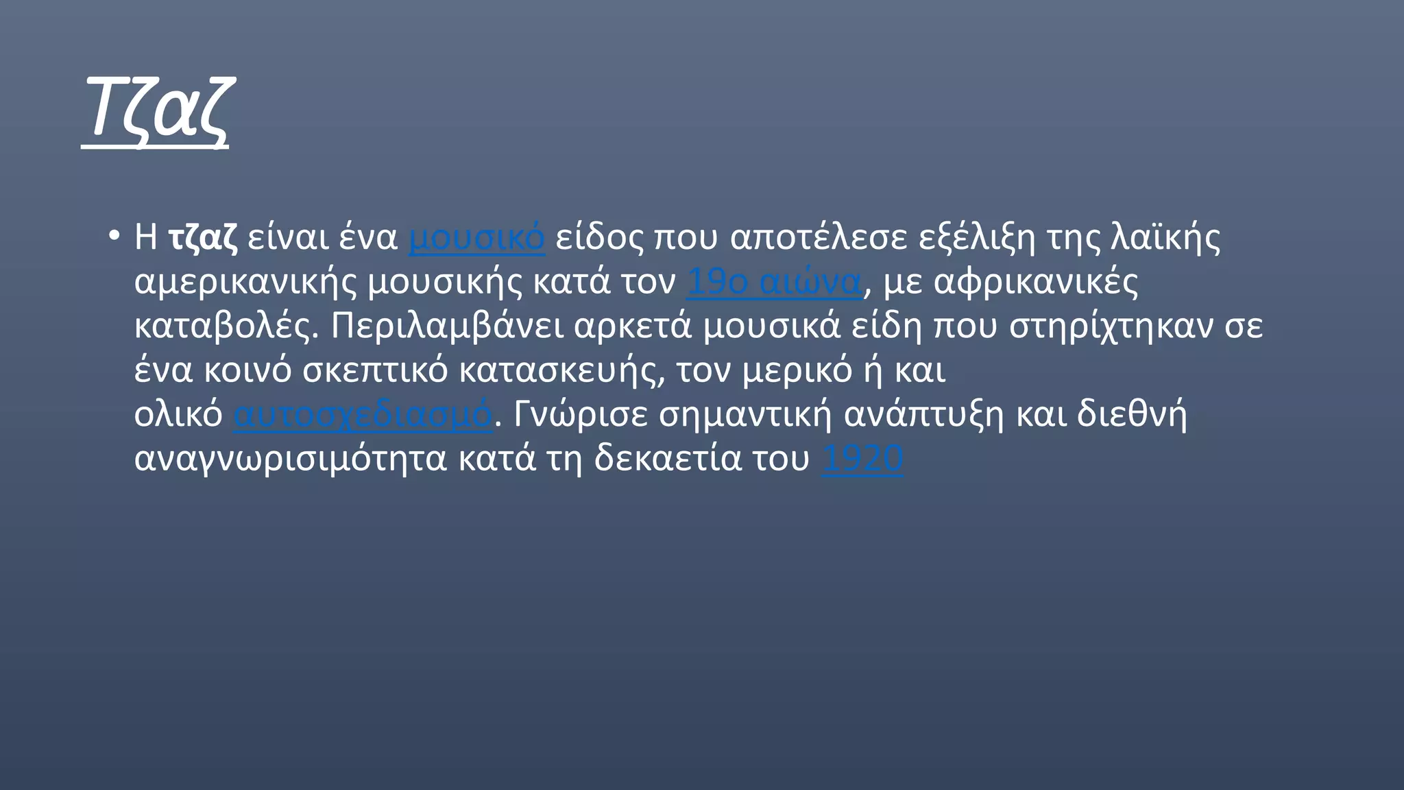Τζαζ
• Η τζαζ είναι ένα μουσικό είδος που αποτέλεσε εξέλιξη της λαϊκής
αμερικανικής μουσικής κατά τον 19ο αιώνα, με αφρικανικές
καταβολές. Περιλαμβάνει αρκετά μουσικά είδη που στηρίχτηκαν σε
ένα κοινό σκεπτικό κατασκευής, τον μερικό ή και
ολικό αυτοσχεδιασμό. Γνώρισε σημαντική ανάπτυξη και διεθνή
αναγνωρισιμότητα κατά τη δεκαετία του 1920
 