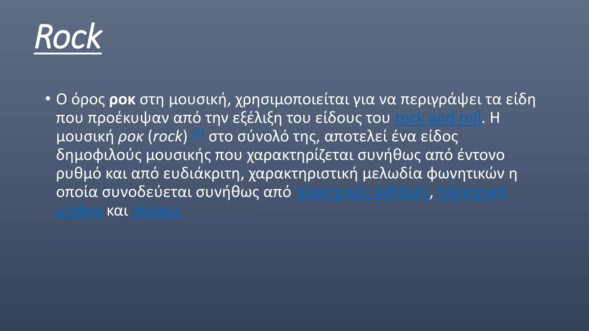 Rock
• Ο όρος ροκ στη μουσική, χρησιμοποιείται για να περιγράψει τα είδη
που προέκυψαν από την εξέλιξη του είδους του rock and roll. Η
μουσική ροκ (rock) [1] στο σύνολό της, αποτελεί ένα είδος
δημοφιλούς μουσικής που χαρακτηρίζεται συνήθως από έντονο
ρυθμό και από ευδιάκριτη, χαρακτηριστική μελωδία φωνητικών η
οποία συνοδεύεται συνήθως από ηλεκτρικές κιθάρες, ηλεκτρικό
μπάσο και ντραμς
 