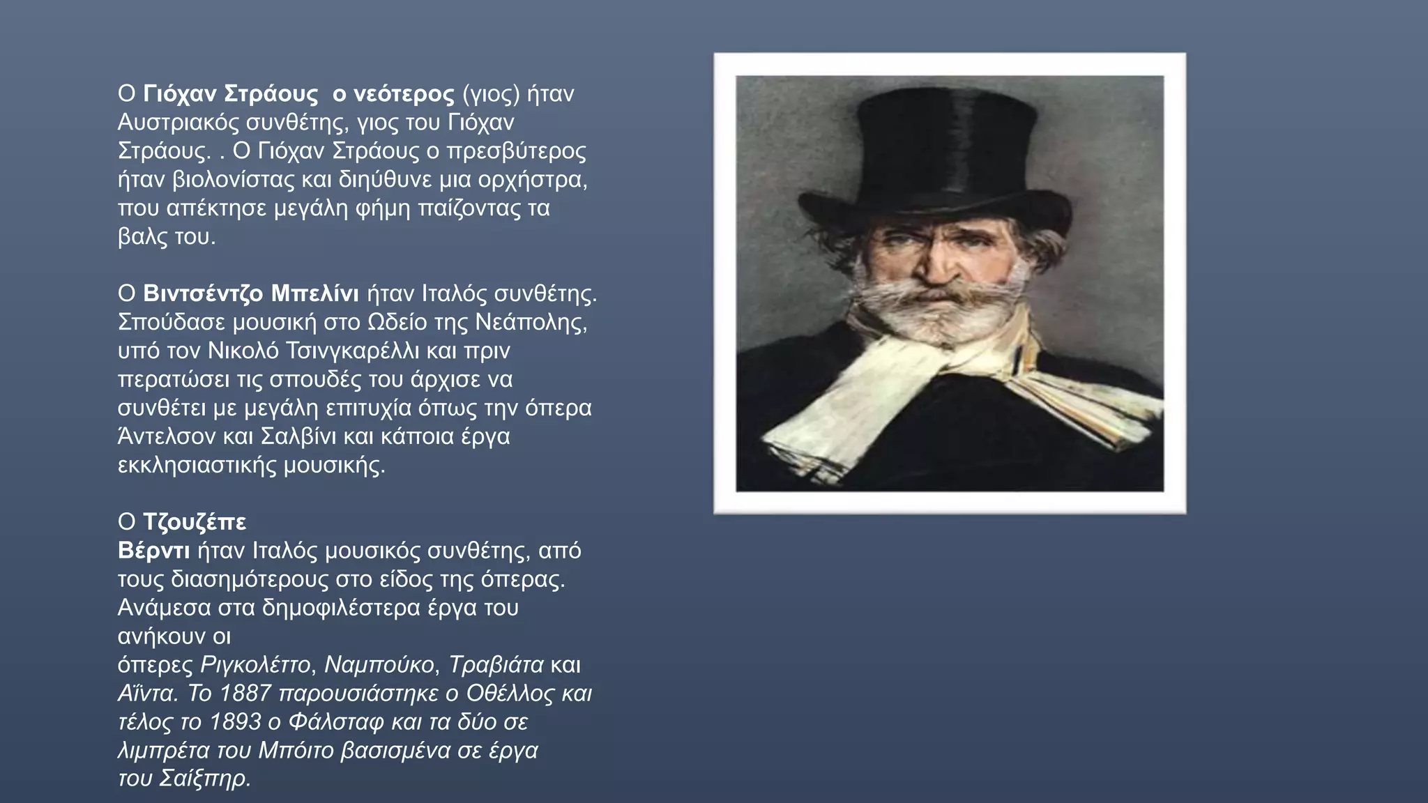 Ο Γιόχαν Στράους ο νεότερος (γιος) ήταν
Αυστριακός συνθέτης, γιος του Γιόχαν
Στράους. . Ο Γιόχαν Στράους ο πρεσβύτερος
ήταν βιολονίστας και διηύθυνε μια ορχήστρα,
που απέκτησε μεγάλη φήμη παίζοντας τα
βαλς του.
Ο Βιντσέντζο Μπελίνι ήταν Ιταλός συνθέτης.
Σπούδασε μουσική στο Ωδείο της Νεάπολης,
υπό τον Νικολό Τσινγκαρέλλι και πριν
περατώσει τις σπουδές του άρχισε να
συνθέτει με μεγάλη επιτυχία όπως την όπερα
Άντελσον και Σαλβίνι και κάποια έργα
εκκλησιαστικής μουσικής.
Ο Τζουζέπε
Βέρντι ήταν Ιταλός μουσικός συνθέτης, από
τους διασημότερους στο είδος της όπερας.
Ανάμεσα στα δημοφιλέστερα έργα του
ανήκουν οι
όπερες Ριγκολέττο, Ναμπούκο, Τραβιάτα και
Αΐντα. Το 1887 παρουσιάστηκε ο Οθέλλος και
τέλος το 1893 ο Φάλσταφ και τα δύο σε
λιμπρέτα του Μπόιτο βασισμένα σε έργα
του Σαίξπηρ.
Τζουζεπε βερντι
 
