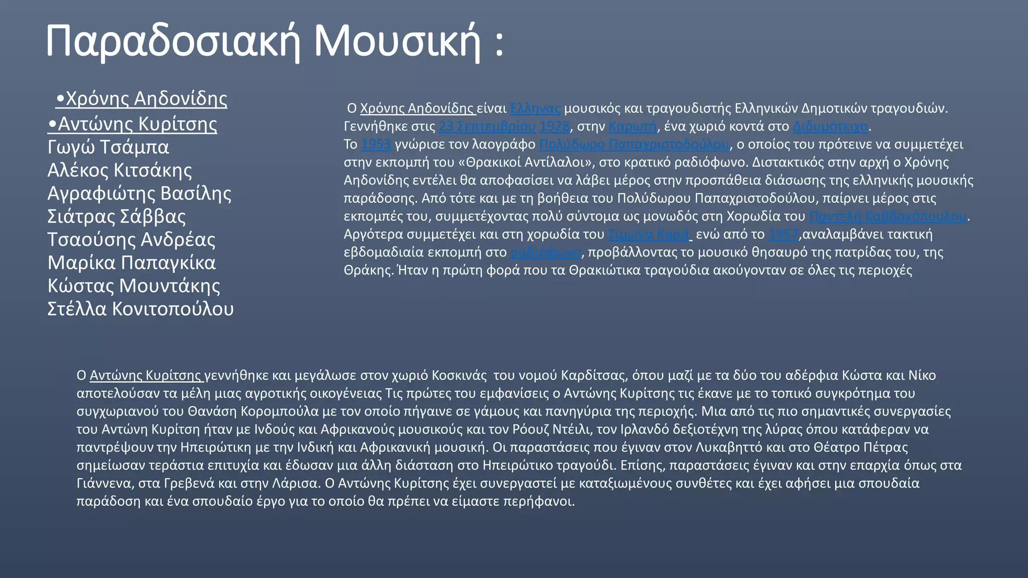 Παραδοσιακή Μουσική :
•Χρόνης Αηδονίδης
•Αντώνης Κυρίτσης
Γωγώ Τσάμπα
Αλέκος Κιτσάκης
Αγραφιώτης Βασίλης
Σιάτρας Σάββας
Τσαούσης Ανδρέας
Μαρίκα Παπαγκίκα
Κώστας Μουντάκης
Στέλλα Κονιτοπούλου
Ο Χρόνης Αηδονίδης είναι Έλληνας μουσικός και τραγουδιστής Ελληνικών Δημοτικών τραγουδιών.
Γεννήθηκε στις 23 Σεπτεμβρίου 1928, στην Καρωτή, ένα χωριό κοντά στο Διδυμότειχο.
Το 1953 γνώρισε τον λαογράφο Πολύδωρο Παπαχριστοδούλου, ο οποίος του πρότεινε να συμμετέχει
στην εκπομπή του «Θρακικοί Αντίλαλοι», στο κρατικό ραδιόφωνο. Διστακτικός στην αρχή ο Χρόνης
Αηδονίδης εντέλει θα αποφασίσει να λάβει μέρος στην προσπάθεια διάσωσης της ελληνικής μουσικής
παράδοσης. Από τότε και με τη βοήθεια του Πολύδωρου Παπαχριστοδούλου, παίρνει μέρος στις
εκπομπές του, συμμετέχοντας πολύ σύντομα ως μονωδός στη Χορωδία του Παντελή Καββακόπουλου.
Αργότερα συμμετέχει και στη χορωδία του Σίμωνα Καρά ενώ από το 1957,αναλαμβάνει τακτική
εβδομαδιαία εκπομπή στο ραδιόφωνο, προβάλλοντας το μουσικό θησαυρό της πατρίδας του, της
Θράκης. Ήταν η πρώτη φορά που τα Θρακιώτικα τραγούδια ακούγονταν σε όλες τις περιοχές
Ο Αντώνης Κυρίτσης γεννήθηκε και μεγάλωσε στον χωριό Κοσκινάς του νομού Καρδίτσας, όπου μαζί με τα δύο του αδέρφια Κώστα και Νίκο
αποτελούσαν τα μέλη μιας αγροτικής οικογένειας Τις πρώτες του εμφανίσεις ο Αντώνης Κυρίτσης τις έκανε με το τοπικό συγκρότημα του
συγχωριανού του Θανάση Κορομπούλα με τον οποίο πήγαινε σε γάμους και πανηγύρια της περιοχής. Μια από τις πιο σημαντικές συνεργασίες
του Αντώνη Κυρίτση ήταν με Ινδούς και Αφρικανούς μουσικούς και τον Ρόουζ Ντέιλι, τον Ιρλανδό δεξιοτέχνη της λύρας όπου κατάφεραν να
παντρέψουν την Ηπειρώτικη με την Ινδική και Αφρικανική μουσική. Οι παραστάσεις που έγιναν στον Λυκαβηττό και στο Θέατρο Πέτρας
σημείωσαν τεράστια επιτυχία και έδωσαν μια άλλη διάσταση στο Ηπειρώτικο τραγούδι. Επίσης, παραστάσεις έγιναν και στην επαρχία όπως στα
Γιάννενα, στα Γρεβενά και στην Λάρισα. Ο Αντώνης Κυρίτσης έχει συνεργαστεί με καταξιωμένους συνθέτες και έχει αφήσει μια σπουδαία
παράδοση και ένα σπουδαίο έργο για το οποίο θα πρέπει να είμαστε περήφανοι.
 