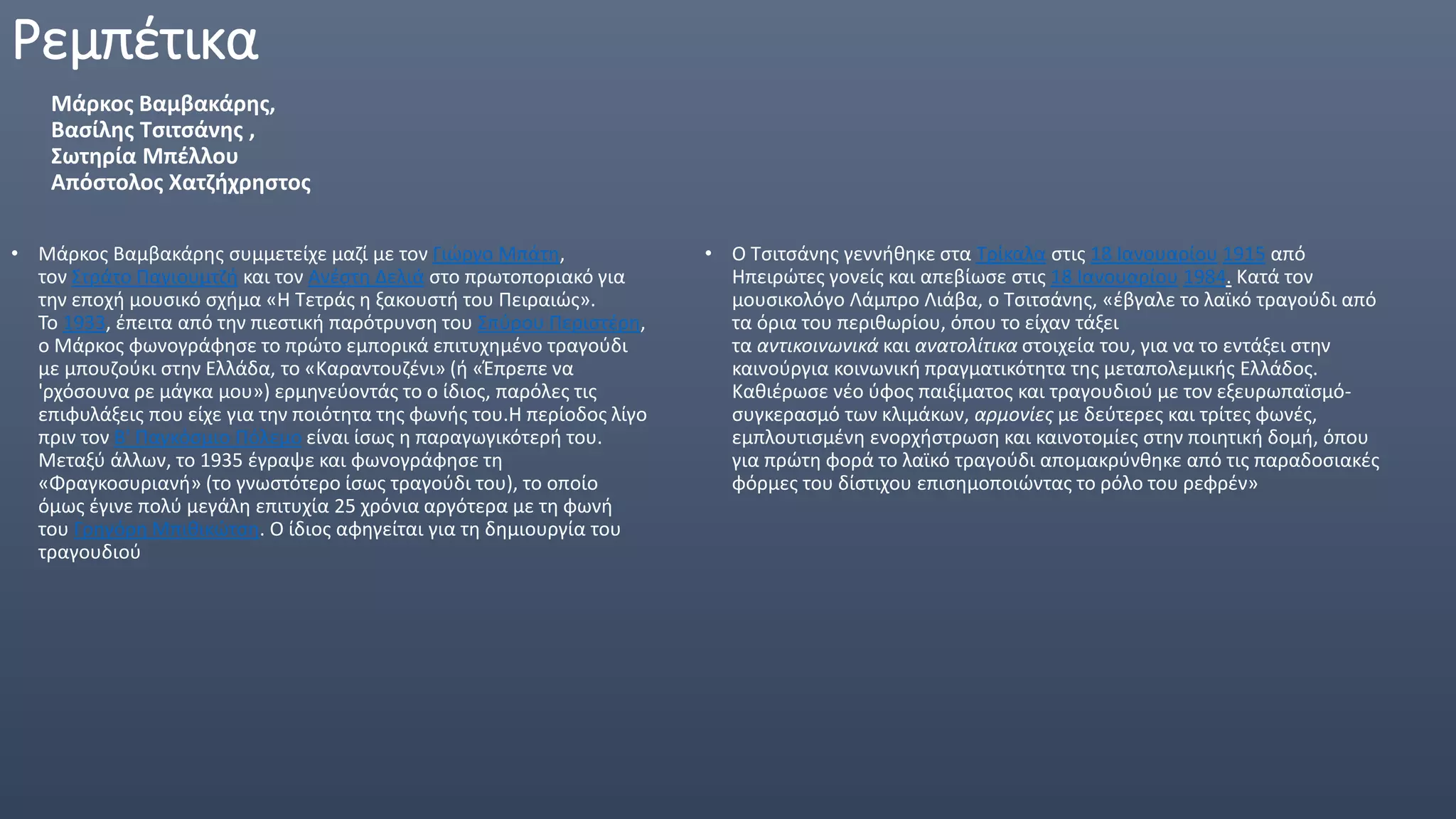 Ρεμπέτικα
Μάρκος Βαμβακάρης,
Βασίλης Τσιτσάνης ,
Σωτηρία Μπέλλου
Απόστολος Χατζήχρηστος
• Μάρκος Βαμβακάρης συμμετείχε μαζί με τον Γιώργο Μπάτη,
τον Στράτο Παγιουμτζή και τον Ανέστη Δελιά στο πρωτοποριακό για
την εποχή μουσικό σχήμα «Η Τετράς η ξακουστή του Πειραιώς».
Το 1933, έπειτα από την πιεστική παρότρυνση του Σπύρου Περιστέρη,
ο Μάρκος φωνογράφησε το πρώτο εμπορικά επιτυχημένο τραγούδι
με μπουζούκι στην Ελλάδα, το «Καραντουζένι» (ή «Έπρεπε να
'ρχόσουνα ρε μάγκα μου») ερμηνεύοντάς το ο ίδιος, παρόλες τις
επιφυλάξεις που είχε για την ποιότητα της φωνής του.Η περίοδος λίγο
πριν τον Β' Παγκόσμιο Πόλεμο είναι ίσως η παραγωγικότερή του.
Μεταξύ άλλων, το 1935 έγραψε και φωνογράφησε τη
«Φραγκοσυριανή» (το γνωστότερο ίσως τραγούδι του), το οποίο
όμως έγινε πολύ μεγάλη επιτυχία 25 χρόνια αργότερα με τη φωνή
του Γρηγόρη Μπιθικώτση. Ο ίδιος αφηγείται για τη δημιουργία του
τραγουδιού
• Ο Τσιτσάνης γεννήθηκε στα Τρίκαλα στις 18 Ιανουαρίου 1915 από
Ηπειρώτες γονείς και απεβίωσε στις 18 Ιανουαρίου 1984. Κατά τον
μουσικολόγο Λάμπρο Λιάβα, ο Τσιτσάνης, «έβγαλε το λαϊκό τραγούδι από
τα όρια του περιθωρίου, όπου το είχαν τάξει
τα αντικοινωνικά και ανατολίτικα στοιχεία του, για να το εντάξει στην
καινούργια κοινωνική πραγματικότητα της μεταπολεμικής Ελλάδος.
Καθιέρωσε νέο ύφος παιξίματος και τραγουδιού με τον εξευρωπαϊσμό-
συγκερασμό των κλιμάκων, αρμονίες με δεύτερες και τρίτες φωνές,
εμπλουτισμένη ενορχήστρωση και καινοτομίες στην ποιητική δομή, όπου
για πρώτη φορά το λαϊκό τραγούδι απoμακρύνθηκε από τις παραδοσιακές
φόρμες του δίστιχου επισημοποιώντας το ρόλο του ρεφρέν»
 