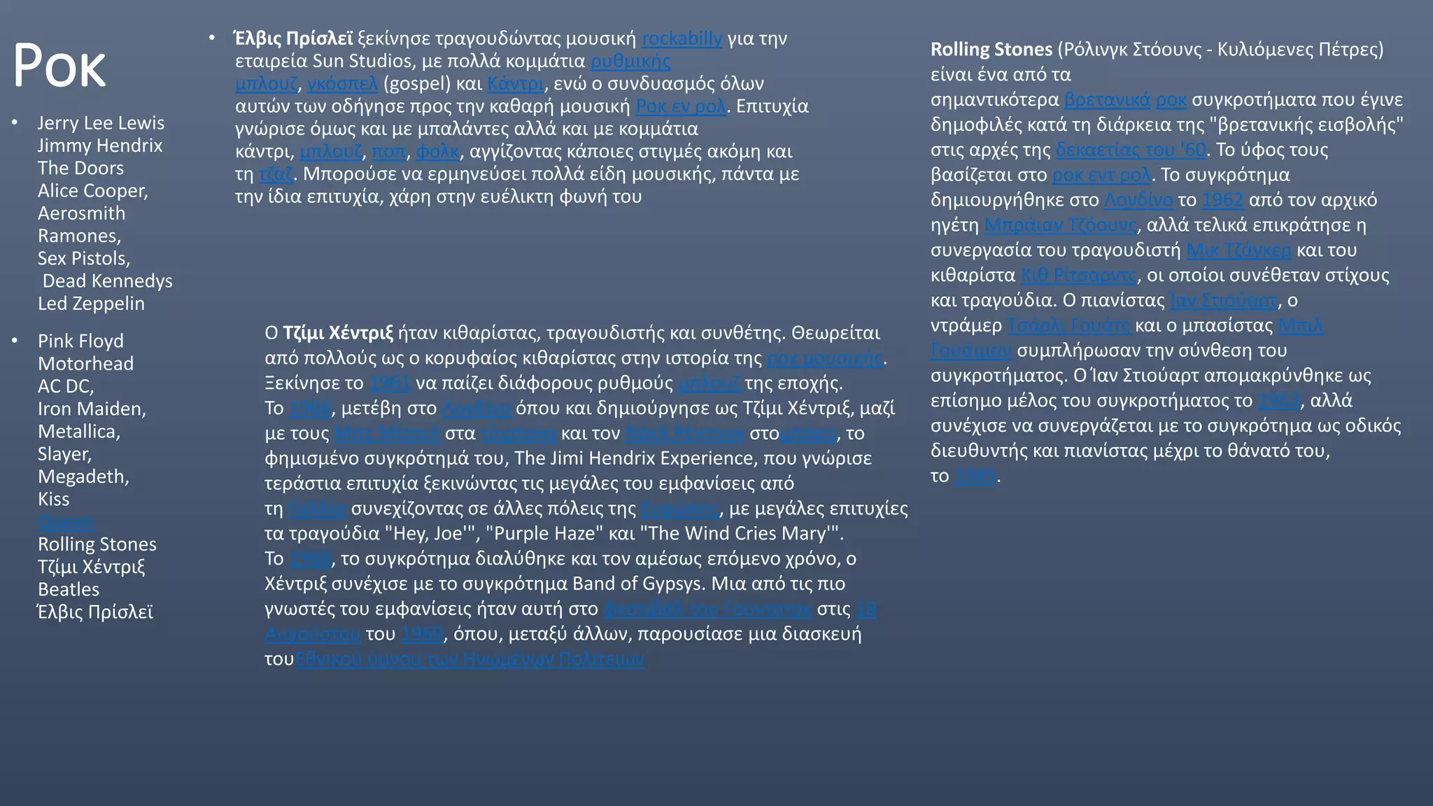 Ροκ
• Jerry Lee Lewis
Jimmy Hendrix
The Doors
Alice Cooper,
Aerosmith
Ramones,
Sex Pistols,
Dead Kennedys
Led Zeppelin
• Pink Floyd
Motorhead
AC DC,
Iron Maiden,
Metallica,
Slayer,
Megadeth,
Kiss
Queen
Rolling Stones
Τζίμι Χέντριξ
Beatles
Έλβις Πρίσλεϊ
• Έλβις Πρίσλεϊ ξεκίνησε τραγουδώντας μουσική rockabilly για την
εταιρεία Sun Studios, με πολλά κομμάτια ρυθμικής
μπλουζ, γκόσπελ (gospel) και Κάντρι, ενώ ο συνδυασμός όλων
αυτών των οδήγησε προς την καθαρή μουσική Ροκ εν ρολ. Επιτυχία
γνώρισε όμως και με μπαλάντες αλλά και με κομμάτια
κάντρι, μπλουζ, ποπ, φολκ, αγγίζοντας κάποιες στιγμές ακόμη και
τη τζαζ. Μπορούσε να ερμηνεύσει πολλά είδη μουσικής, πάντα με
την ίδια επιτυχία, χάρη στην ευέλικτη φωνή του
Ο Τζίμι Χέντριξ ήταν κιθαρίστας, τραγουδιστής και συνθέτης. Θεωρείται
από πολλούς ως ο κορυφαίος κιθαρίστας στην ιστορία της ροκ μουσικής.
Ξεκίνησε το 1961 να παίζει διάφορους ρυθμούς μπλουζ της εποχής.
Το 1966, μετέβη στο Λονδίνο όπου και δημιούργησε ως Τζίμι Χέντριξ, μαζί
με τους Μιτς Μίτσελ στα τύμπανα και τον Νόελ Ρέντινγκ στομπάσο, το
φημισμένο συγκρότημά του, The Jimi Hendrix Experience, που γνώρισε
τεράστια επιτυχία ξεκινώντας τις μεγάλες του εμφανίσεις από
τη Γαλλία συνεχίζοντας σε άλλες πόλεις της Ευρώπης, με μεγάλες επιτυχίες
τα τραγούδια "Hey, Joe'", "Purple Haze" και "The Wind Cries Mary'".
Το 1968, το συγκρότημα διαλύθηκε και τον αμέσως επόμενο χρόνο, ο
Χέντριξ συνέχισε με το συγκρότημα Band of Gypsys. Μια από τις πιο
γνωστές του εμφανίσεις ήταν αυτή στο φεστιβάλ του Γούντστοκ στις 18
Αυγούστου του 1969, όπου, μεταξύ άλλων, παρουσίασε μια διασκευή
τουΕθνικού ύμνου των Ηνωμένων Πολιτειών
Rolling Stones (Ρόλινγκ Στόουνς - Κυλιόμενες Πέτρες)
είναι ένα από τα
σημαντικότερα βρετανικά ροκ συγκροτήματα που έγινε
δημοφιλές κατά τη διάρκεια της "βρετανικής εισβολής"
στις αρχές της δεκαετίας του '60. Το ύφος τους
βασίζεται στο ροκ εντ ρολ. Το συγκρότημα
δημιουργήθηκε στο Λονδίνο το 1962 από τον αρχικό
ηγέτη Μπράιαν Τζόουνς, αλλά τελικά επικράτησε η
συνεργασία του τραγουδιστή Μικ Τζάγκερ και του
κιθαρίστα Κιθ Ρίτσαρντς, οι οποίοι συνέθεταν στίχους
και τραγούδια. Ο πιανίστας Ίαν Στιούαρτ, ο
ντράμερ Τσάρλι Γουάτς και ο μπασίστας Μπιλ
Γουάιμαν συμπλήρωσαν την σύνθεση του
συγκροτήματος. Ο Ίαν Στιούαρτ απομακρύνθηκε ως
επίσημο μέλος του συγκροτήματος το 1963, αλλά
συνέχισε να συνεργάζεται με το συγκρότημα ως οδικός
διευθυντής και πιανίστας μέχρι το θάνατό του,
το 1985.
 
