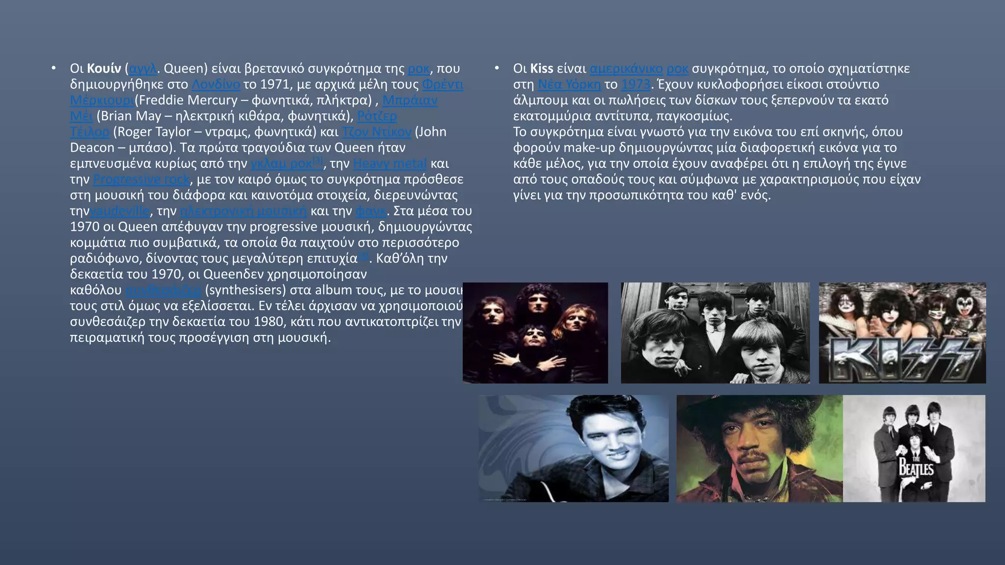 • Οι Κουίν (αγγλ. Queen) είναι βρετανικό συγκρότημα της ροκ, που
δημιουργήθηκε στο Λονδίνο το 1971, με αρχικά μέλη τους Φρέντι
Μέρκιουρι(Freddie Mercury – φωνητικά, πλήκτρα) , Μπράιαν
Μέι (Brian May – ηλεκτρική κιθάρα, φωνητικά), Ρότζερ
Τέιλορ (Roger Taylor – ντραμς, φωνητικά) και Τζον Ντίκον (John
Deacon – μπάσο). Τα πρώτα τραγούδια των Queen ήταν
εμπνευσμένα κυρίως από την γκλαμ ροκ[3], την Heavy metal και
την Progressive rock, με τον καιρό όμως το συγκρότημα πρόσθεσε
στη μουσική του διάφορα και καινοτόμα στοιχεία, διερευνώντας
τηνvaudeville, την ηλεκτρονική μουσική και την φανκ. Στα μέσα του
1970 οι Queen απέφυγαν την progressive μουσική, δημιουργώντας
κομμάτια πιο συμβατικά, τα οποία θα παιχτούν στο περισσότερο
ραδιόφωνο, δίνοντας τους μεγαλύτερη επιτυχία[4]. Καθ’όλη την
δεκαετία του 1970, οι Queenδεν χρησιμοποίησαν
καθόλου συνθεσάιζερ (synthesisers) στα album τους, με το μουσικό
τους στιλ όμως να εξελίσσεται. Εν τέλει άρχισαν να χρησιμοποιούν
συνθεσάιζερ την δεκαετία του 1980, κάτι που αντικατοπτρίζει την
πειραματική τους προσέγγιση στη μουσική.
• Οι Kiss είναι αμερικάνικο ροκ συγκρότημα, το οποίο σχηματίστηκε
στη Νέα Υόρκη το 1973. Έχουν κυκλοφορήσει είκοσι στούντιο
άλμπουμ και οι πωλήσεις των δίσκων τους ξεπερνούν τα εκατό
εκατομμύρια αντίτυπα, παγκοσμίως.
Το συγκρότημα είναι γνωστό για την εικόνα του επί σκηνής, όπου
φορούν make-up δημιουργώντας μία διαφορετική εικόνα για το
κάθε μέλος, για την οποία έχουν αναφέρει ότι η επιλογή της έγινε
από τους οπαδούς τους και σύμφωνα με χαρακτηρισμούς που είχαν
γίνει για την προσωπικότητα του καθ' ενός.
 