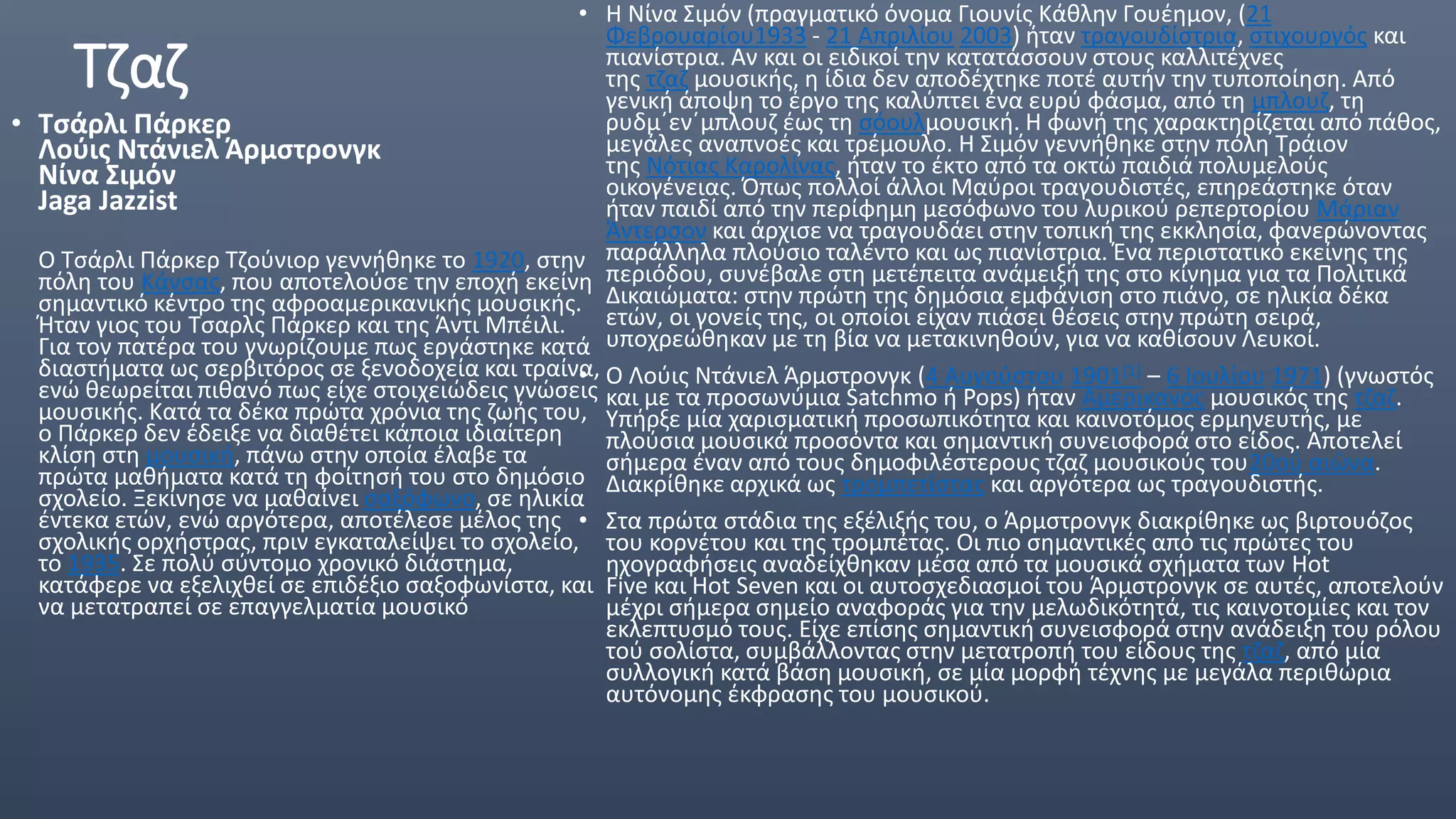 Τζαζ
• Τσάρλι Πάρκερ
Λούις Ντάνιελ Άρμστρονγκ
Νίνα Σιμόν
Jaga Jazzist
Ο Τσάρλι Πάρκερ Τζούνιορ γεννήθηκε το 1920, στην
πόλη του Κάνσας, που αποτελούσε την εποχή εκείνη
σημαντικό κέντρο της αφροαμερικανικής μουσικής.
Ήταν γιος του Τσαρλς Πάρκερ και της Άντι Μπέιλι.
Για τον πατέρα του γνωρίζουμε πως εργάστηκε κατά
διαστήματα ως σερβιτόρος σε ξενοδοχεία και τραίνα,
ενώ θεωρείται πιθανό πως είχε στοιχειώδεις γνώσεις
μουσικής. Κατά τα δέκα πρώτα χρόνια της ζωής του,
ο Πάρκερ δεν έδειξε να διαθέτει κάποια ιδιαίτερη
κλίση στη μουσική, πάνω στην οποία έλαβε τα
πρώτα μαθήματα κατά τη φοίτησή του στο δημόσιο
σχολείο. Ξεκίνησε να μαθαίνει σαξόφωνο, σε ηλικία
έντεκα ετών, ενώ αργότερα, αποτέλεσε μέλος της
σχολικής ορχήστρας, πριν εγκαταλείψει το σχολείο,
το 1935. Σε πολύ σύντομο χρονικό διάστημα,
κατάφερε να εξελιχθεί σε επιδέξιο σαξοφωνίστα, και
να μετατραπεί σε επαγγελματία μουσικό
• Η Νίνα Σιμόν (πραγματικό όνομα Γιουνίς Κάθλην Γουέημον, (21
Φεβρουαρίου1933 - 21 Απριλίου 2003) ήταν τραγουδίστρια, στιχουργός και
πιανίστρια. Αν και οι ειδικοί την κατατάσσουν στους καλλιτέχνες
της τζαζ μουσικής, η ίδια δεν αποδέχτηκε ποτέ αυτήν την τυποποίηση. Από
γενική άποψη το έργο της καλύπτει ένα ευρύ φάσμα, από τη μπλουζ, τη
ρυδμ΄εν΄μπλουζ έως τη σόουλμουσική. Η φωνή της χαρακτηρίζεται από πάθος,
μεγάλες αναπνοές και τρέμουλο. Η Σιμόν γεννήθηκε στην πόλη Τράιον
της Νότιας Καρολίνας, ήταν το έκτο από τα οκτώ παιδιά πολυμελούς
οικογένειας. Όπως πολλoί άλλοι Μαύροι τραγουδιστές, επηρεάστηκε όταν
ήταν παιδί από την περίφημη μεσόφωνο του λυρικού ρεπερτορίου Μάριαν
Άντερσον και άρχισε να τραγουδάει στην τοπική της εκκλησία, φανερώνοντας
παράλληλα πλούσιο ταλέντο και ως πιανίστρια. Ένα περιστατικό εκείνης της
περιόδου, συνέβαλε στη μετέπειτα ανάμειξή της στο κίνημα για τα Πολιτικά
Δικαιώματα: στην πρώτη της δημόσια εμφάνιση στο πιάνο, σε ηλικία δέκα
ετών, οι γονείς της, οι οποίοι είχαν πιάσει θέσεις στην πρώτη σειρά,
υποχρεώθηκαν με τη βία να μετακινηθούν, για να καθίσουν Λευκοί.
• Ο Λούις Ντάνιελ Άρμστρονγκ (4 Αυγούστου 1901[1] – 6 Ιουλίου 1971) (γνωστός
και με τα προσωνύμια Satchmo ή Pops) ήταν Αμερικανός μουσικός της τζαζ.
Υπήρξε μία χαρισματική προσωπικότητα και καινοτόμος ερμηνευτής, με
πλούσια μουσικά προσόντα και σημαντική συνεισφορά στο είδος. Αποτελεί
σήμερα έναν από τους δημοφιλέστερους τζαζ μουσικούς του20ού αιώνα.
Διακρίθηκε αρχικά ως τρομπετίστας και αργότερα ως τραγουδιστής.
• Στα πρώτα στάδια της εξέλιξής του, ο Άρμστρονγκ διακρίθηκε ως βιρτουόζος
του κορνέτου και της τρομπέτας. Οι πιο σημαντικές από τις πρώτες του
ηχογραφήσεις αναδείχθηκαν μέσα από τα μουσικά σχήματα των Hot
Five και Hot Seven και οι αυτοσχεδιασμοί του Άρμστρονγκ σε αυτές, αποτελούν
μέχρι σήμερα σημείο αναφοράς για την μελωδικότητά, τις καινοτομίες και τον
εκλεπτυσμό τους. Είχε επίσης σημαντική συνεισφορά στην ανάδειξη του ρόλου
τού σολίστα, συμβάλλοντας στην μετατροπή του είδους της τζαζ, από μία
συλλογική κατά βάση μουσική, σε μία μορφή τέχνης με μεγάλα περιθώρια
αυτόνομης έκφρασης του μουσικού.
 