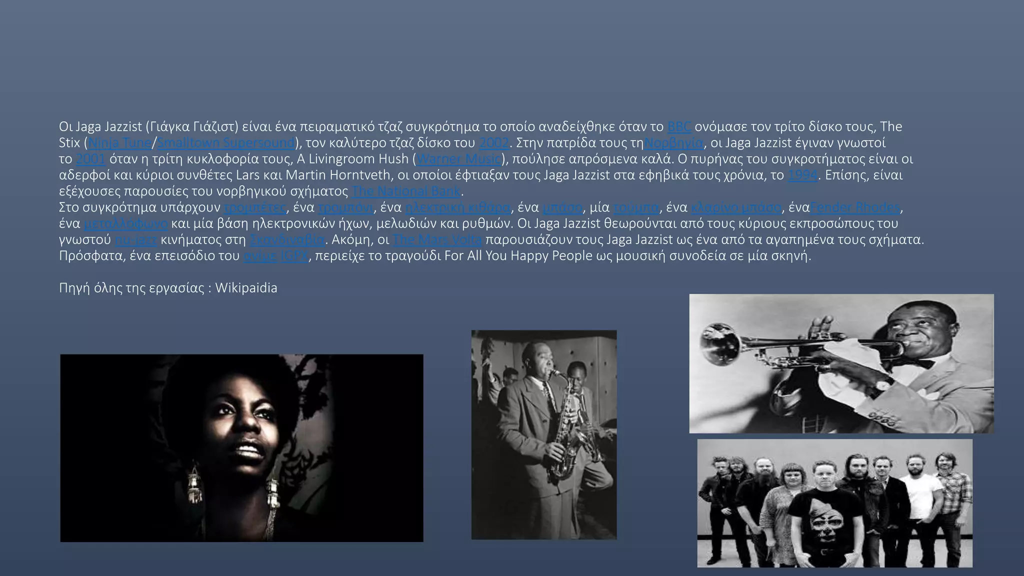 Οι Jaga Jazzist (Γιάγκα Γιάζιστ) είναι ένα πειραματικό τζαζ συγκρότημα το οποίο αναδείχθηκε όταν το BBC ονόμασε τον τρίτο δίσκο τους, The
Stix (Ninja Tune/Smalltown Supersound), τον καλύτερο τζαζ δίσκο του 2002. Στην πατρίδα τους τηΝορβηγία, οι Jaga Jazzist έγιναν γνωστοί
το 2001 όταν η τρίτη κυκλοφορία τους, A Livingroom Hush (Warner Music), πούλησε απρόσμενα καλά. Ο πυρήνας του συγκροτήματος είναι οι
αδερφοί και κύριοι συνθέτες Lars και Martin Horntveth, οι οποίοι έφτιαξαν τους Jaga Jazzist στα εφηβικά τους χρόνια, το 1994. Επίσης, είναι
εξέχουσες παρουσίες του νορβηγικού σχήματος The National Bank.
Στο συγκρότημα υπάρχουν τρομπέτες, ένα τρομπόνι, ένα ηλεκτρική κιθάρα, ένα μπάσο, μία τούμπα, ένα κλαρίνο μπάσο, έναFender Rhodes,
ένα μεταλλόφωνο και μία βάση ηλεκτρονικών ήχων, μελωδιών και ρυθμών. Οι Jaga Jazzist θεωρούνται από τους κύριους εκπροσώπους του
γνωστού nu-jazz κινήματος στη Σκανδιναβία. Ακόμη, οι The Mars Volta παρουσιάζουν τους Jaga Jazzist ως ένα από τα αγαπημένα τους σχήματα.
Πρόσφατα, ένα επεισόδιο του ανίμε IGPX, περιείχε το τραγούδι For All You Happy People ως μουσική συνοδεία σε μία σκηνή.
Πηγή όλης της εργασίας : Wikipaidia
 