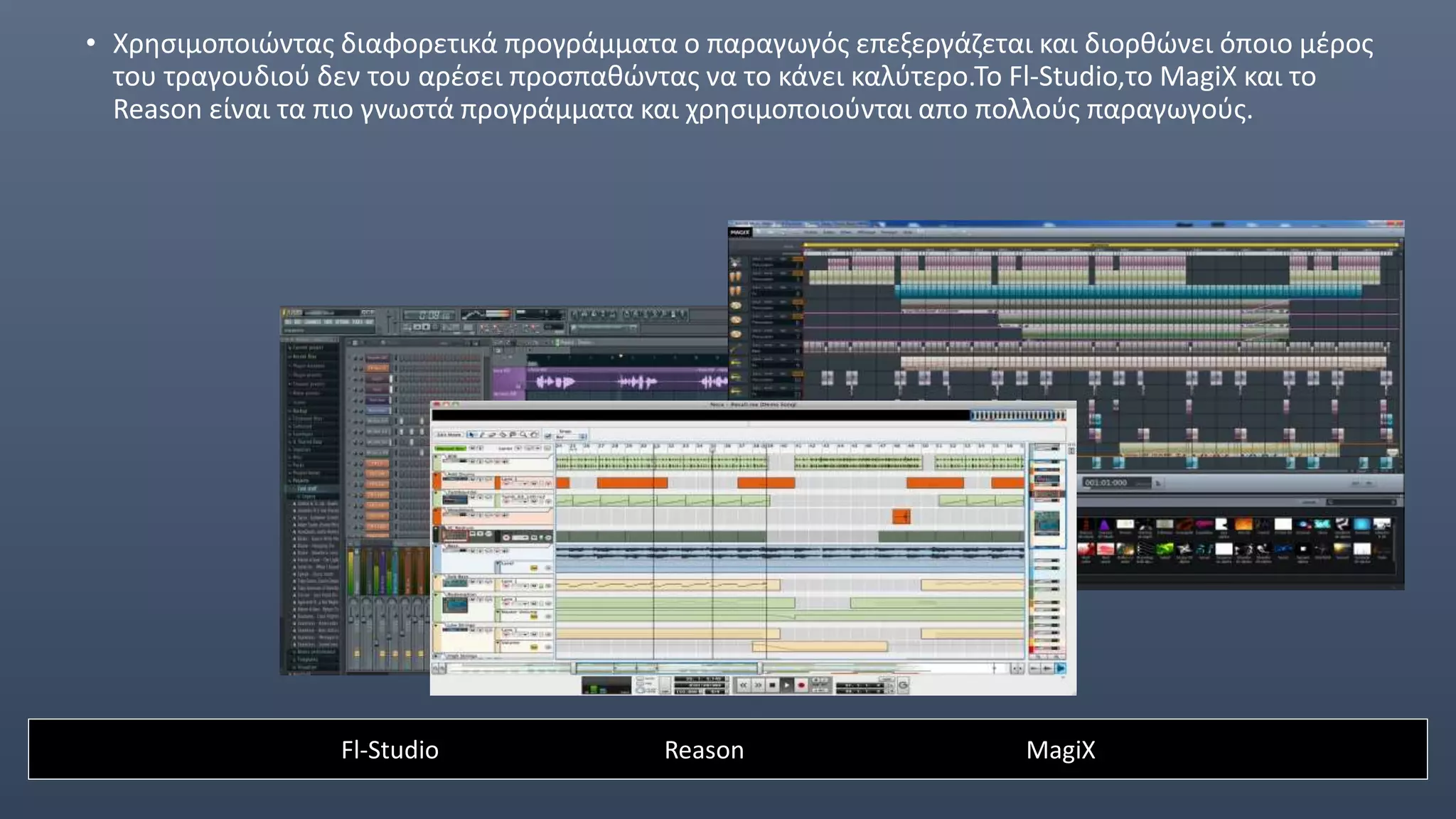 • Χρησιμοποιώντας διαφορετικά προγράμματα ο παραγωγός επεξεργάζεται και διορθώνει όποιο μέρος
του τραγουδιού δεν του αρέσει προσπαθώντας να το κάνει καλύτερο.Το Fl-Studio,το MagiX και το
Reason είναι τα πιο γνωστά προγράμματα και χρησιμοποιούνται απο πολλούς παραγωγούς.
Fl-Studio Reason MagiX
 