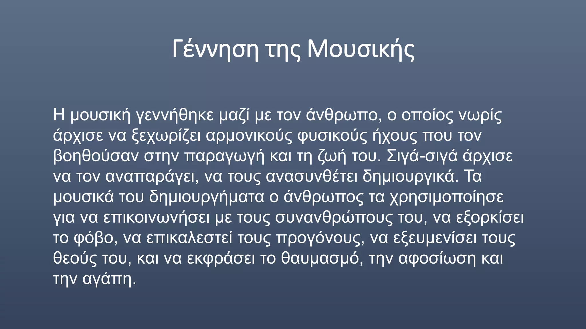 Γέννηση της Μουσικής
Η μουσική γεννήθηκε μαζί με τον άνθρωπο, ο οποίος νωρίς
άρχισε να ξεχωρίζει αρμονικούς φυσικούς ήχους που τον
βοηθούσαν στην παραγωγή και τη ζωή του. Σιγά-σιγά άρχισε
να τον αναπαράγει, να τους ανασυνθέτει δημιουργικά. Τα
μουσικά του δημιουργήματα ο άνθρωπος τα χρησιμοποίησε
για να επικοινωνήσει με τους συνανθρώπους του, να εξορκίσει
το φόβο, να επικαλεστεί τους προγόνους, να εξευμενίσει τους
θεούς του, και να εκφράσει το θαυμασμό, την αφοσίωση και
την αγάπη.
 