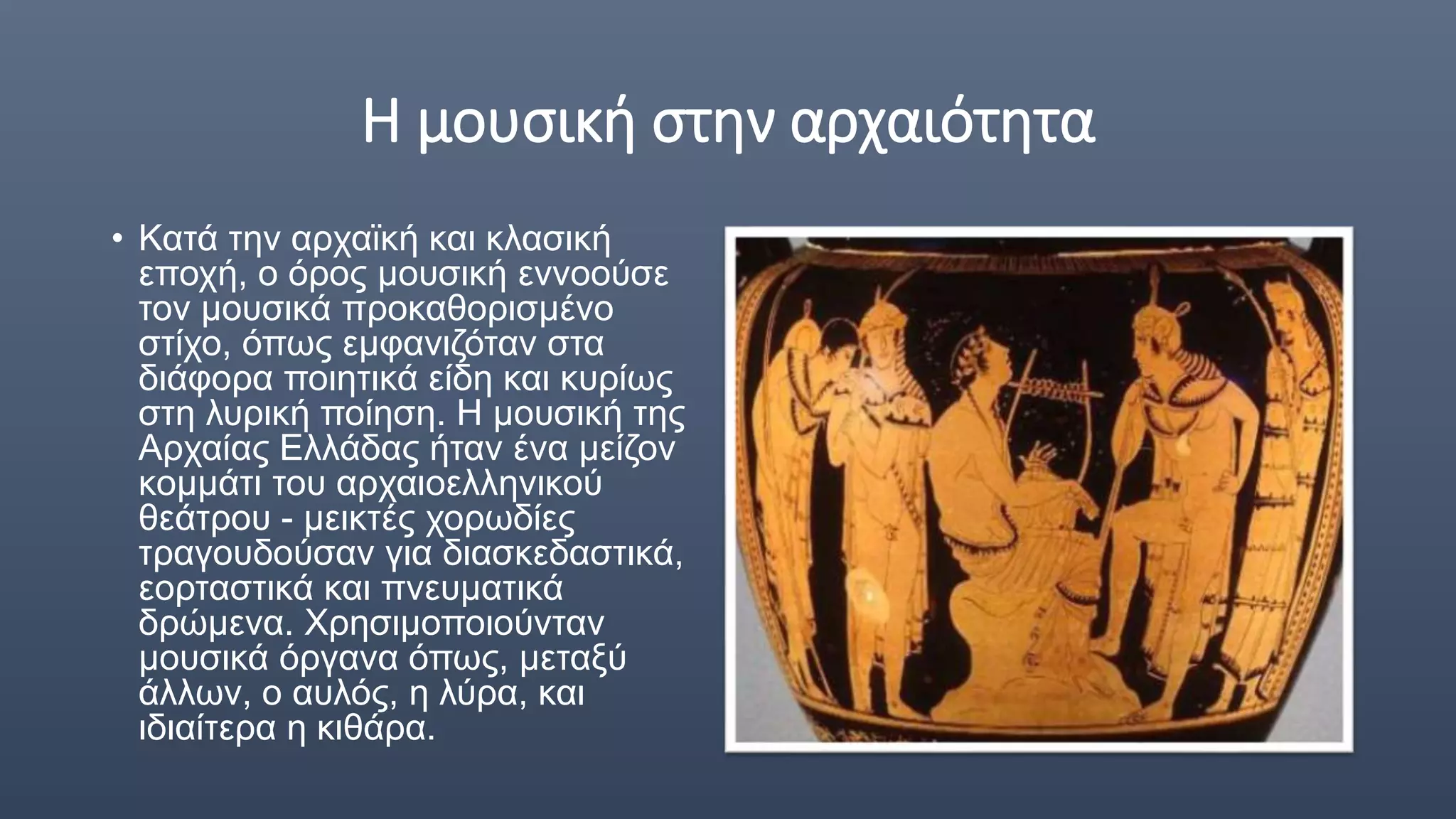 Η μουσική στην αρχαιότητα
• Κατά την αρχαϊκή και κλασική
εποχή, ο όρος μουσική εννοούσε
τον μουσικά προκαθορισμένο
στίχο, όπως εμφανιζόταν στα
διάφορα ποιητικά είδη και κυρίως
στη λυρική ποίηση. Η μουσική της
Αρχαίας Ελλάδας ήταν ένα μείζον
κομμάτι του αρχαιοελληνικού
θεάτρου - μεικτές χορωδίες
τραγουδούσαν για διασκεδαστικά,
εορταστικά και πνευματικά
δρώμενα. Χρησιμοποιούνταν
μουσικά όργανα όπως, μεταξύ
άλλων, ο αυλός, η λύρα, και
ιδιαίτερα η κιθάρα.
 
