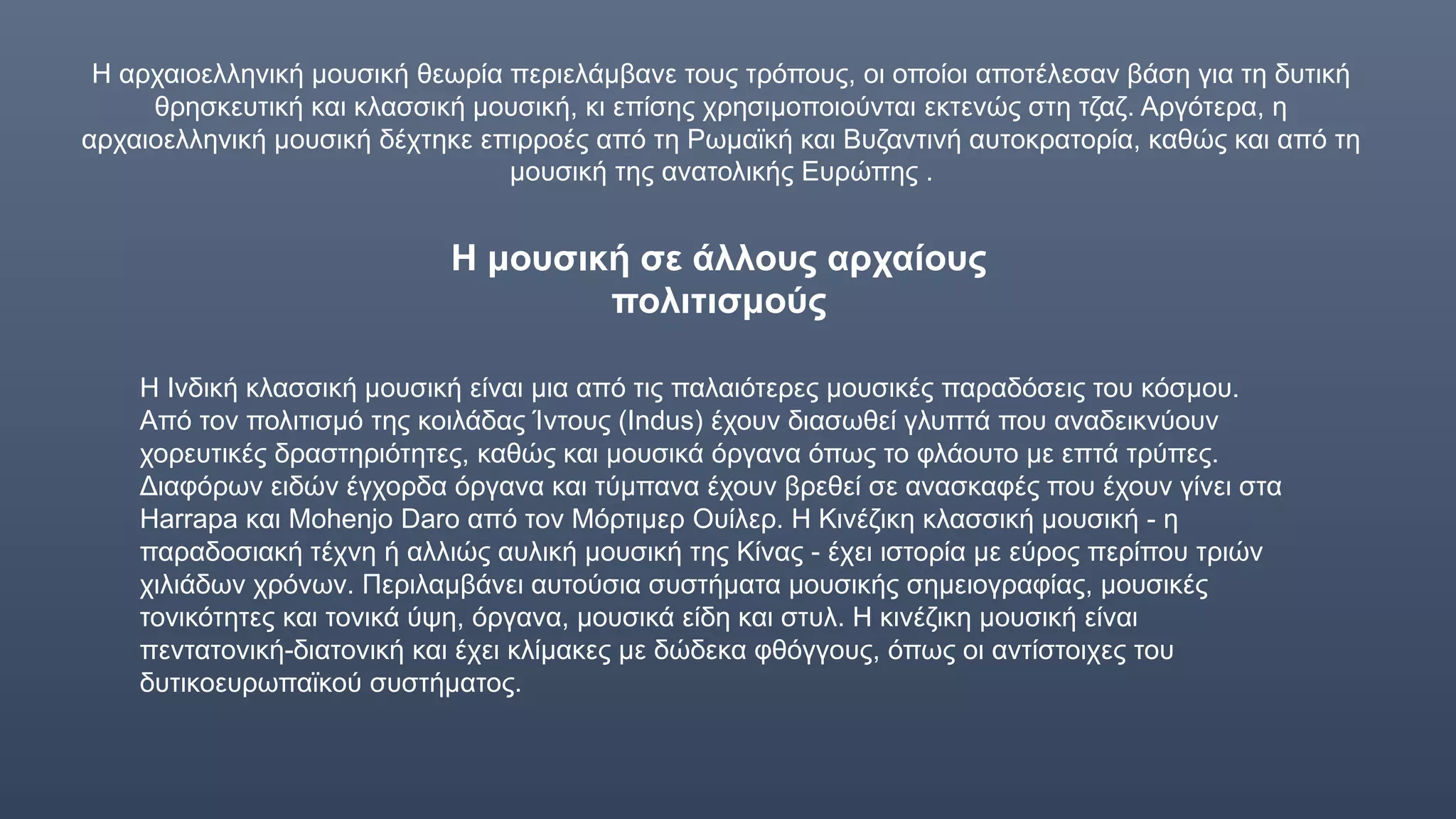 Η αρχαιοελληνική μουσική θεωρία περιελάμβανε τους τρόπους, οι οποίοι αποτέλεσαν βάση για τη δυτική
θρησκευτική και κλασσική μουσική, κι επίσης χρησιμοποιούνται εκτενώς στη τζαζ. Αργότερα, η
αρχαιοελληνική μουσική δέχτηκε επιρροές από τη Ρωμαϊκή και Βυζαντινή αυτοκρατορία, καθώς και από τη
μουσική της ανατολικής Ευρώπης .
Η μουσική σε άλλους αρχαίους
πολιτισμούς
Η Ινδική κλασσική μουσική είναι μια από τις παλαιότερες μουσικές παραδόσεις του κόσμου.
Από τον πολιτισμό της κοιλάδας Ίντους (Indus) έχουν διασωθεί γλυπτά που αναδεικνύουν
χορευτικές δραστηριότητες, καθώς και μουσικά όργανα όπως το φλάουτο με επτά τρύπες.
Διαφόρων ειδών έγχορδα όργανα και τύμπανα έχουν βρεθεί σε ανασκαφές που έχουν γίνει στα
Harrapa και Mohenjo Daro από τον Μόρτιμερ Ουίλερ. Η Κινέζικη κλασσική μουσική - η
παραδοσιακή τέχνη ή αλλιώς αυλική μουσική της Κίνας - έχει ιστορία με εύρος περίπου τριών
χιλιάδων χρόνων. Περιλαμβάνει αυτούσια συστήματα μουσικής σημειογραφίας, μουσικές
τονικότητες και τονικά ύψη, όργανα, μουσικά είδη και στυλ. Η κινέζικη μουσική είναι
πεντατονική-διατονική και έχει κλίμακες με δώδεκα φθόγγους, όπως οι αντίστοιχες του
δυτικοευρωπαϊκού συστήματος.
 