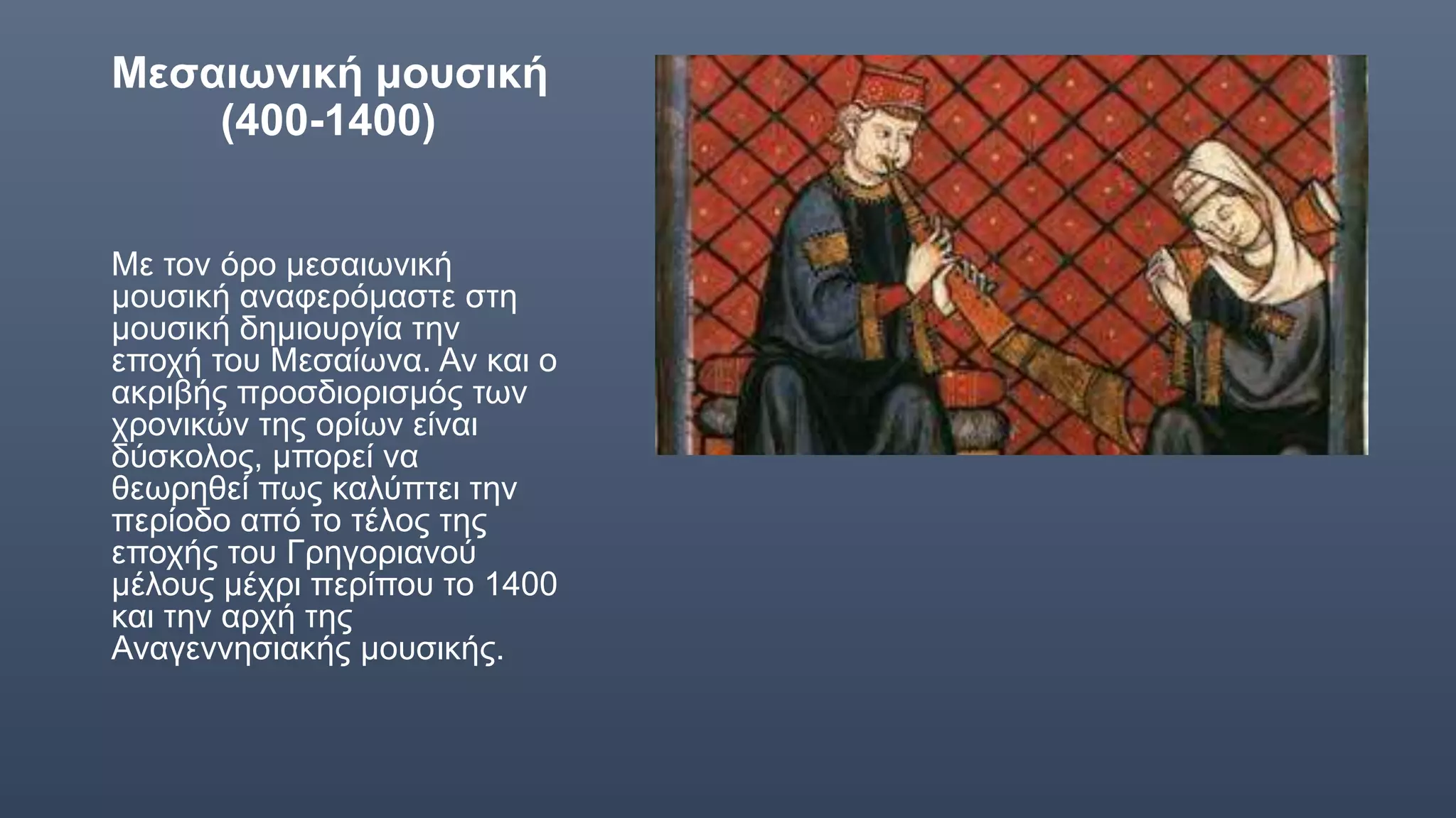 Μεσαιωνική μουσική
(400-1400)
Με τον όρο μεσαιωνική
μουσική αναφερόμαστε στη
μουσική δημιουργία την
εποχή του Μεσαίωνα. Αν και ο
ακριβής προσδιορισμός των
χρονικών της ορίων είναι
δύσκολος, μπορεί να
θεωρηθεί πως καλύπτει την
περίοδο από το τέλος της
εποχής του Γρηγοριανού
μέλους μέχρι περίπου το 1400
και την αρχή της
Αναγεννησιακής μουσικής.
 