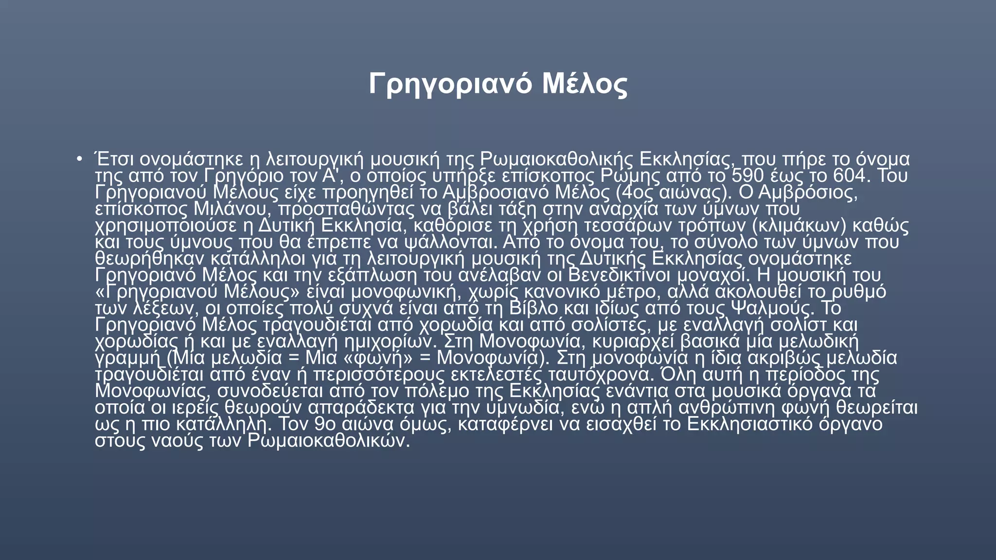 Γρηγοριανό Μέλος
• Έτσι ονομάστηκε η λειτουργική μουσική της Ρωμαιοκαθολικής Εκκλησίας, που πήρε το όνομα
της από τον Γρηγόριο τον Α', ο οποίος υπήρξε επίσκοπος Ρώμης από το 590 έως το 604. Του
Γρηγοριανού Μέλους είχε προηγηθεί το Αμβροσιανό Μέλος (4ος αιώνας). Ο Αμβρόσιος,
επίσκοπος Μιλάνου, προσπαθώντας να βάλει τάξη στην αναρχία των ύμνων που
χρησιμοποιούσε η Δυτική Εκκλησία, καθόρισε τη χρήση τεσσάρων τρόπων (κλιμάκων) καθώς
και τους ύμνους που θα έπρεπε να ψάλλονται. Από το όνομα του, το σύνολο των ύμνων που
θεωρήθηκαν κατάλληλοι για τη λειτουργική μουσική της Δυτικής Εκκλησίας ονομάστηκε
Γρηγοριανό Μέλος και την εξάπλωση του ανέλαβαν οι Βενεδικτίνοι μοναχοί. Η μουσική του
«Γρηγοριανού Μέλους» είναι μονοφωνική, χωρίς κανονικό μέτρο, αλλά ακολουθεί το ρυθμό
των λέξεων, οι οποίες πολύ συχνά είναι από τη Βίβλο και ιδίως από τους Ψαλμούς. Το
Γρηγοριανό Μέλος τραγουδιέται από χορωδία και από σολίστες, με εναλλαγή σολίστ και
χορωδίας ή και με εναλλαγή ημιχορίων. Στη Μονοφωνία, κυριαρχεί βασικά μία μελωδική
γραμμή (Μία μελωδία = Μια «φωνή» = Μονοφωνία). Στη μονοφωνία η ίδια ακριβώς μελωδία
τραγουδιέται από έναν ή περισσότερους εκτελεστές ταυτόχρονα. Όλη αυτή η περίοδος της
Μονοφωνίας, συνοδεύεται από τον πόλεμο της Εκκλησίας ενάντια στα μουσικά όργανα τα
οποία οι ιερείς θεωρούν απαράδεκτα για την υμνωδία, ενώ η απλή ανθρώπινη φωνή θεωρείται
ως η πιο κατάλληλη. Τον 9ο αιώνα όμως, καταφέρνει να εισαχθεί το Εκκλησιαστικό όργανο
στους ναούς των Ρωμαιοκαθολικών.
 