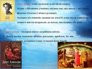 Тема твору –стан людської душі після смерті.
Згідно з біблійним ученням людина має два життя і дві смерті –
фізичне (тілесне) і вічне (духовне).
Залежно від вчинків людини на землі її душа після короткого
земного життя потрапляє до пекла, чистилища або раю.
Сюжет поеми – подорож поета загробним світом.
У Данте поема сповнена цілком реальних проблем, бо він
створює картину духовного стану сучасної йому Італії.
 