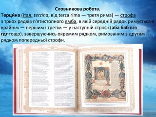 Словникова робота.
Терци́на (італ. terzina, від terza rima — третя рима) — строфа 
з трьох рядків п'ятистопного ямба, в якій середній рядок римується з 
крайнім — першим і третім — у наступній строфі (аба бвб вгв
гдг тощо), завершуючись окремим рядком, римованим з другим 
рядком попередньої строфи.
 