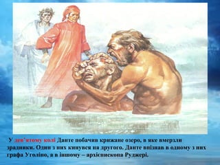 У дев’ятому колі Данте побачив крижане озеро, в яке вмерзли
зрадники. Один з них кинувся на другого. Данте впізнав в одному з них
графа Уголіно, а в іншому – архієпископа Руджері.
 