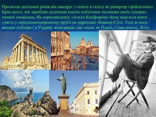 Протягом декількох років він мандрує з газети в газету як репортер і фейлетоніст.
Крім цього, він заробляв додаткові кошти публічним читанням своїх гуморис-
тичних оповідань. Як кореспонденту «Альта Каліфорнія» йому вдається взяти
участь у середземноморському круїзі на пароплаві «Квакер-Сіті». Тоді ж пись-
менник побував і в Україні, відвідавши такі міста, як Одеса, Севастополь, Ялта.
 