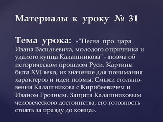 Материалы к уроку № 31
Тема урока: «"Песня про царя
Ивана Васильевича, молодого опричника и
удалого купца Калашникова" - поэма об
историческом прошлом Руси. Картины
быта XVI века, их значение для понимания
характеров и идеи поэмы. Смысл столкно-
вения Калашникова с Кирибеевичем и
Иваном Грозным. Защита Калашниковым
человеческого достоинства, его готовность
стоять за правду до конца».
 