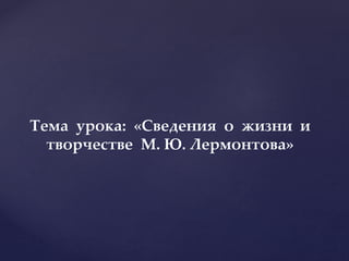 Тема урока: «Сведения о жизни и
творчестве М. Ю. Лермонтова»
 