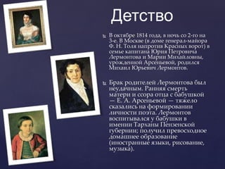 Детство
 В октябре 1814 года, в ночь со 2-го на
3-е. В Москве (в доме генерал-майора
Ф. Н. Толя напротив Красных ворот) в
семье капитана Юрия Петровича
Лермонтова и Марии Михайловны,
урожденной Арсеньевой, родился
Михаил Юрьевич Лермонтов.
 Брак родителей Лермонтова был
неудачным. Ранняя смерть
матери и ссора отца с бабушкой
— Е. А. Арсеньевой — тяжело
сказались на формировании
личности поэта. Лермонтов
воспитывался у бабушки в
имении Тарханы Пензенской
губернии; получил превосходное
домашнее образование
(иностранные языки, рисование,
музыка).
 