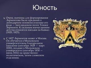 Юность
 Очень значимы для формирования
Лермонтова были предания о
легендарном основоположнике его
рода — шотландском поэте Томасе
Лермонте. К сильным впечатлениям
детства относятся поездки на Кавказ
(1820, 1825).
 С 1827 Лермонтов живет в Москве.
Он обучается в Московском
университетском благородном
пансионе (сентябрь 1828 — март
1830), позднее в Московском
университете (сентябрь 1830 —
июнь 1832) на нравственно-
политическом, затем словесном
отделении.
 