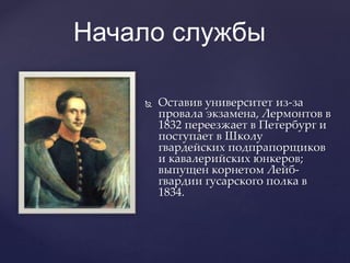 Начало службы
 Оставив университет из-за
провала экзамена, Лермонтов в
1832 переезжает в Петербург и
поступает в Школу
гвардейских подпрапорщиков
и кавалерийских юнкеров;
выпущен корнетом Лейб-
гвардии гусарского полка в
1834.
 