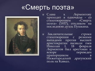  Слава к Лермонтову
приходит в одночасье - со
стихотворением «Смерть
поэта» (1937), откликом на
последнюю дуэль Пушкина.
 Заключительные строки
стихотворения с резкими
выпадами против высшей
аристократии вызвали гнев
Николая I. 18 февраля
Лермонтов был арестован и
вскоре переведен
прапорщиком в
Нижегородский драгунский
полк на Кавказ.
«Смерть поэта»
 