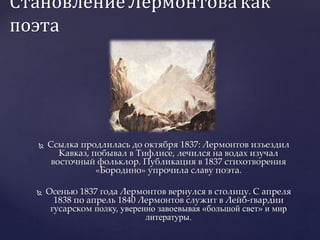 Становление Лермонтовакак
поэта
 Ссылка продлилась до октября 1837: Лермонтов изъездил
Кавказ, побывал в Тифлисе, лечился на водах изучал
восточный фольклор. Публикация в 1837 стихотворения
«Бородино» упрочила славу поэта.
 Осенью 1837 года Лермонтов вернулся в столицу. С апреля
1838 по апрель 1840 Лермонтов служит в Лейб-гвардии
гусарском полку, уверенно завоевывая «большой свет» и мир
литературы.
 