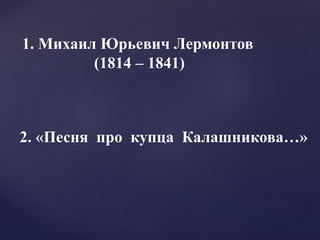 1. Михаил Юрьевич Лермонтов
(1814 – 1841)
2. «Песня про купца Калашникова…»
 