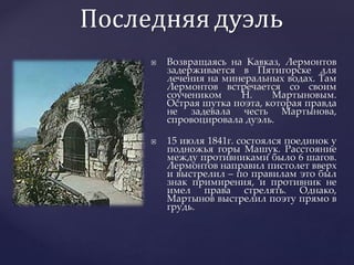 Последняядуэль
 Возвращаясь на Кавказ, Лермонтов
задерживается в Пятигорске для
лечения на минеральных водах. Там
Лермонтов встречается со своим
соучеником Н. Мартыновым.
Острая шутка поэта, которая правда
не задевала честь Мартынова,
спровоцировала дуэль.
 15 июля 1841г. состоялся поединок у
подножья горы Машук. Расстояние
между противниками было 6 шагов.
Лермонтов направил пистолет вверх
и выстрелил – по правилам это был
знак примирения, и противник не
имел права стрелять. Однако,
Мартынов выстрелил поэту прямо в
грудь.
 