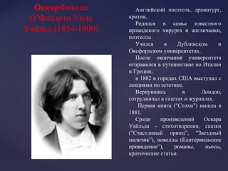 Английский писатель, драматург,
критик.
Родился в семье известного
ирландского хирурга и англичанки,
поэтессы.
Учился в Дублинском и
Оксфордском университетах.
После окончания университета
отправился в путешествие по Италии
и Греции;
в 1882 в городах США выступал с
лекциями по эстетике.
Вернувшись в Лондон,
сотрудничал в газетах и журналах.
Первая книга ("Стихи") вышла в
1881.
Среди произведений Оскара
Уайльда - стихотворения, сказки
("Счастливый принц”, "Звездный
мальчик”), новеллы (Кентервильское
привидение”), романы, пьесы,
критические статьи.
ОскарФингал
О’Флаэрти Уилс
Уайльд (1854-1900)
 