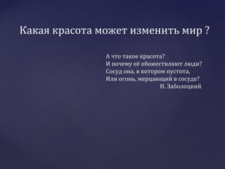 Какая красота может изменить мир ?
А что такое красота?
И почему её обожествляют люди?
Сосуд она, в котором пустота,
Или огонь, мерцающий в сосуде?
Н. Заболоцкий
 
