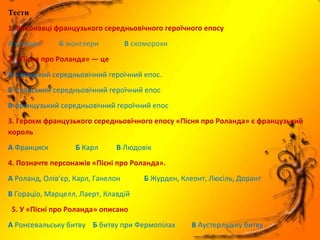 Тести
1. Виконавці французького середньовічного героїчного епосу
А хуглари Б жонглери В скоморохи
2. «Пісня про Роланда» — це
А німецький середньовічний героїчний епос.
Б іспанський середньовічний героїчний епос
В французький середньовічний героїчний епос
3. Героєм французького середньовічного епосу «Пісня про Роланда» є французький
король
А Франциск Б Карл В Людовік
4. Позначте персонажів «Пісні про Роланда».
А Роланд, Олів’єр, Карл, Ганелон Б Журден, Клеонт, Люсіль, Дорант
В Гораціо, Марцелл, Лаерт, Клавдій
5. У «Пісні про Роланда» описано
А Ронсевальську битву Б битву при Фермопілах В Аустерліцьку битву
 