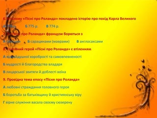 6. В основу «Пісні про Роланда» покладено історію про похід Карла Великого
А 778 р. Б 775 р. В 774 р.
7. У «Пісні про Роланда» французи борються з
А басками Б сарацинами (маврами) В англосаксами
8. Головний герой «Пісні про Роланда» є втіленням
А відчайдушної хоробрості та самовпевненості
Б мудрості й благородства владаря
В лицарської звитяги й доблесті воїна
9. Провідна тема епосу «Пісня про Роланда»
А любовні страждання головного героя
Б боротьба за батьківщину й християнську віру
Г вірне служіння васала своєму сюзерену
 