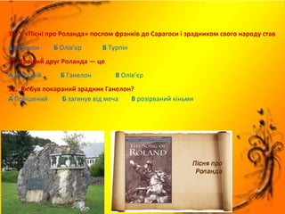 10. У «Пісні про Роланда» послом франків до Сарагоси і зрадником свого народу став
А Ганелон Б Олів’єр В Турпін
11. Кращий друг Роланда — це
А Марсілій Б Ганелон В Олів’єр
12. Як був покараний зрадник Ганелон?
А Повішений Б загинув від меча В розірваний кіньми
 