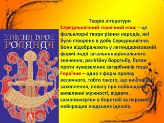 Теорія літератури
Середньовічний героїчний епос – це
фольклорні твори різних народів, які
було створено в добу Середньовіччя.
Вони відображають у легендаризованій
формі події загальнонаціонального
значення, релігійну боротьбу, битви
проти чужеземних загарбників тощо.
Героїчне – одна з форм прояву
величного, тобто такого, що викликає
захоплення, повагу при найвищому
виявленні мужності, відваги ,
самопожертви в боротьбі за перемогу
найкращих людських ідеалів.
 