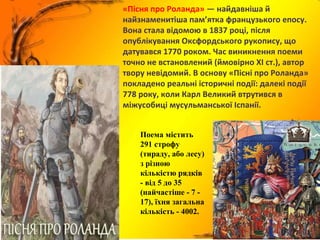 «Пісня про Роланда» — найдавніша й
найзнаменитіша пам’ятка французького епосу.
Вона стала відомою в 1837 році, після
опублікування Оксфордського рукопису, що
датувався 1770 роком. Час виникнення поеми
точно не встановлений (ймовірно XI ст.), автор
твору невідомий. В основу «Пісні про Роланда»
покладено реальні історичні події: далекі події
778 року, коли Карл Великий втрутився в
міжусобиці мусульманської Іспанії.
Поема містить
291 строфу
(тираду, або лесу)
з різною
кількістю рядків
- від 5 до 35
(найчастіше - 7 -
17), їхня загальна
кількість - 4002.
 
