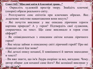 Сонет 162: “Щасливі квіти й благовісні трави...”
 -  Окресліть  художній  простір  твору.  Знайдіть  ключові 
(опорні) образи реального світу.
-  Розтлумачте  сенс  епітетів  при  ключових  образах.  Яке 
додаткове змістове навантаження вони несуть?
-  Які  почуття  викликає  у  вас  описана  ліричним  героєм 
картина  природи?  А  у  героя?  Підтвердіть  свої  судження, 
спираючись  на  текст.  Що  саме  викликало  в  героя  стан 
ейфорії?
-  Як  співвідноситься  з  описаним  світом  кохана  ліричного 
героя?
- Яке місце займає в описаному світі ліричний герой? Про які 
підводні скелі йде мова?
- Які деталі опису коханої, її зовнішності й звичок знаходимо 
в тексті? 
- Ви вже знаєте, що ім'я Лаура скоріше за все, вигадане. Чому 
автор обирає для коханої саме його? Які асоціації викликає у 
вас це ім'я?
 