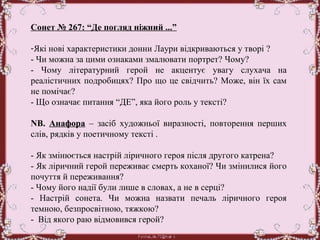 Сонет № 267: “Де погляд ніжний ...”
-Які нові характеристики донни Лаури відкриваються у творі ? 
- Чи можна за цими ознаками змалювати портрет? Чому? 
-  Чому  літературний  герой  не  акцентує  увагу  слухача  на 
реалістичних подробицях? Про що це свідчить? Може, він їх сам 
не помічає? 
- Що означає питання “ДЕ”, яка його роль у тексті? 
 
NB.  Анафора –  засіб  художньої  виразності,  повторення  перших 
слів, рядків у поетичному тексті .
 
- Як змінюється настрій ліричного героя після другого катрена? 
- Як ліричний герой переживає смерть коханої? Чи змінилися його 
почуття й переживання? 
- Чому його надії були лише в словах, а не в серці? 
-  Настрій  сонета.  Чи  можна  назвати  печаль  ліричного  героя 
темною, безпросвітною, тяжкою? 
-  Від якого раю відмовився герой? 
 