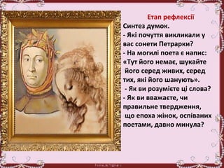 Етап рефлексії
Синтез думок.
- Які почуття викликали у
вас сонети Петрарки?
- На могилі поета є напис:
«Тут його немає, шукайте
його серед живих, серед
тих, які його шанують».
- Як ви розумієте ці слова?
- Як ви вважаєте, чи
правильне твердження,
що епоха жінок, оспіваних
поетами, давно минула?
 