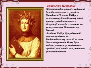 Франческо Петрарка
(Франческо Петракко) – видатний
італійський поет – гуманіст.
Народився 20 липня 1304 р. в
невеличкому італійському місті
Ареццо, у сім’ї вигнаного з
Флоренції нотаріуса. Навчався в
університетах Монпельє та
Болонії.
8 квітня 1341 р. був увінчаний
лавровим вінком на
Капітолійському пагорбі на очах
багатьох римлян. Йому було
надано римське громадянство;
привілеї, пов’язані з ним, та право
увінчувати інших.
 