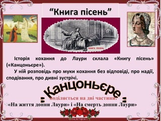 ““Книга пісень”Книга пісень”
Історія кохання до Лаури склала «Книгу пісень»
(«Канцоньєре»).
У ній розповідь про муки кохання без відповіді, про надії,
сподівання, про дивні зустрічі.
поділяється на дві частини:
«На життя донни Лаури» і «На смерть донни Лаури»
 
